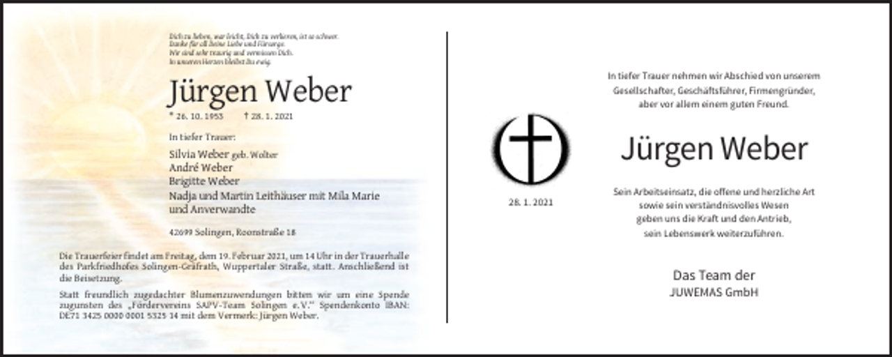 <p>Dich zu lieben, war leicht, Dich zu verlieren, ist so schwer.<br />Danke für all Deine Liebe und Fürsorge.<br />Wir sind sehr traurig und vermissen Dich.<br />In unseren Herzen bleibst Du ewig.</p><p>In tiefer Trauer nehmen wir Abschied von unserem<br />Gesellschafter, Geschäftsführer, Firmengründer,<br />aber vor allem einem guten Freund.</p><p>Jürgen Weber<br />* 26. 10. 1953</p><p>† 28. 1. 2021</p><p>Jürgen Weber</p><p>In tiefer Trauer:</p><p>Silvia Weber geb. Wolter<br />André Weber<br />Brigitte Weber<br />Nadja und Martin Leithäuser mit Mila Marie<br />und Anverwandte<br />42699 Solingen, Roonstraße 18</p><p>Sein Arbeitseinsatz, die offene und herzliche Art<br />sowie sein verständnisvolles Wesen<br />geben uns die Kraft und den Antrieb,<br />sein Lebenswerk weiterzuführen.</p><p>Die Trauerfeier findet am Freitag, dem 19. Februar 2021, um 14 Uhr in der Trauerhalle<br />des Parkfriedhofes Solingen-Gräfrath, Wuppertaler Straße, statt. Anschließend ist<br />die Beisetzung.</p><p>Das Team der</p><p>Statt freundlich zugedachter Blumenzuwendungen bitten wir um eine Spende<br />zugunsten des „Fördervereins SAPV-Team Solingen e. V.“ Spendenkonto IBAN:<br />DE71 3425 01 5325 14 mit dem Vermerk: Jürgen Weber.</p><p>28. 1. 2021</p><p>JUWEMAS GmbH</p>
