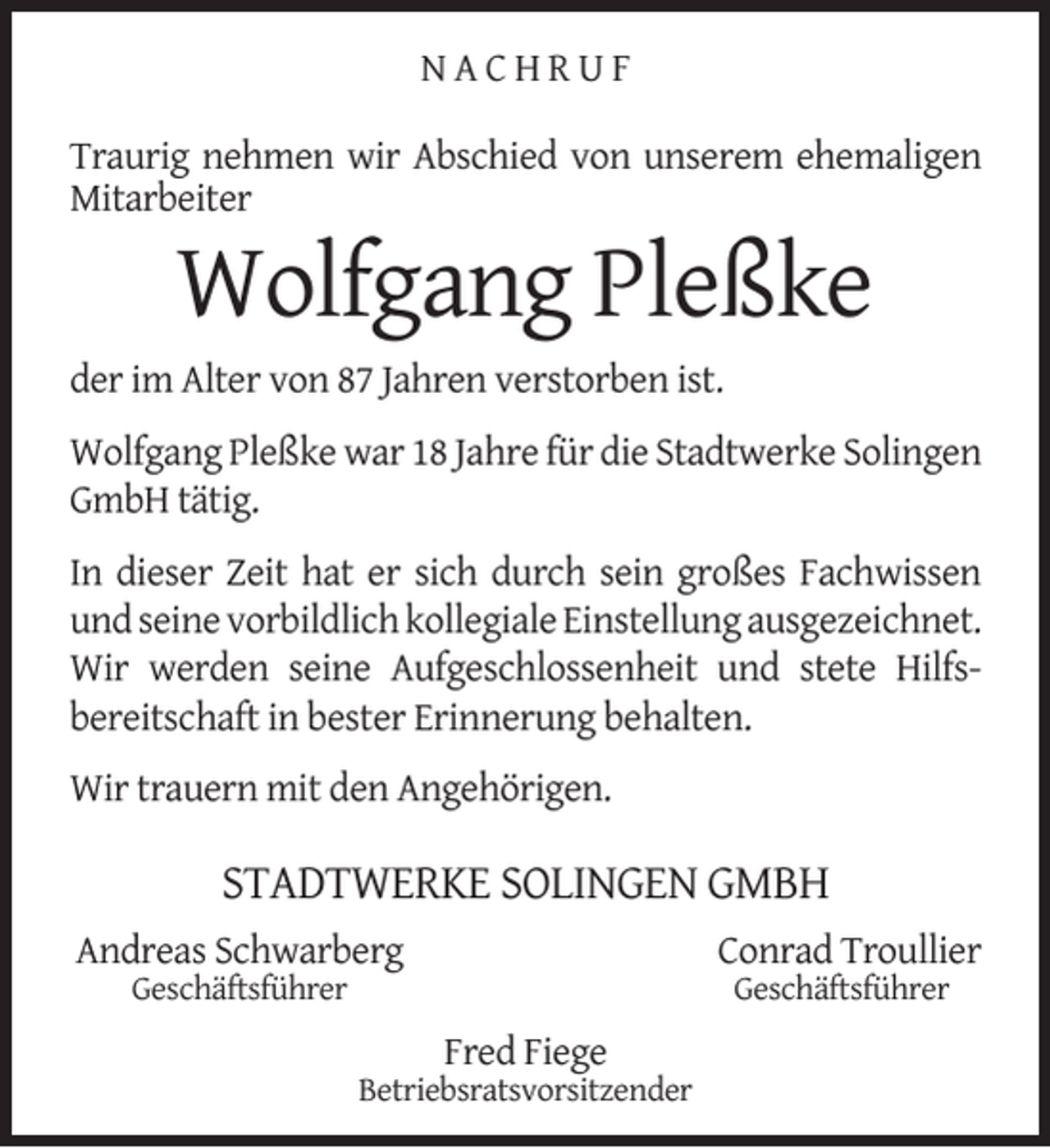 <p>NACHRUF<br />Traurig nehmen wir Abschied von unserem ehemaligen<br />Mitarbeiter</p><p>Wolfgang Pleßke</p><p>der im Alter von 87 Jahren verstorben ist.<br />Wolfgang Pleßke war 18 Jahre für die Stadtwerke Solingen<br />GmbH tätig.<br />In dieser Zeit hat er sich durch sein großes Fachwissen<br />und seine vorbildlich kollegiale Einstellung ausgezeichnet.<br />Wir werden seine Aufgeschlossenheit und stete Hilfsbereitschaft in bester Erinnerung behalten.<br />Wir trauern mit den Angehörigen.</p><p>STADTWERKE SOLINGEN GMBH<br />Andreas Schwarberg</p><p>Conrad Troullier</p><p>Geschäftsführer</p><p>Geschäftsführer</p><p>Fred Fiege</p><p>Betriebsratsvorsitzender</p>