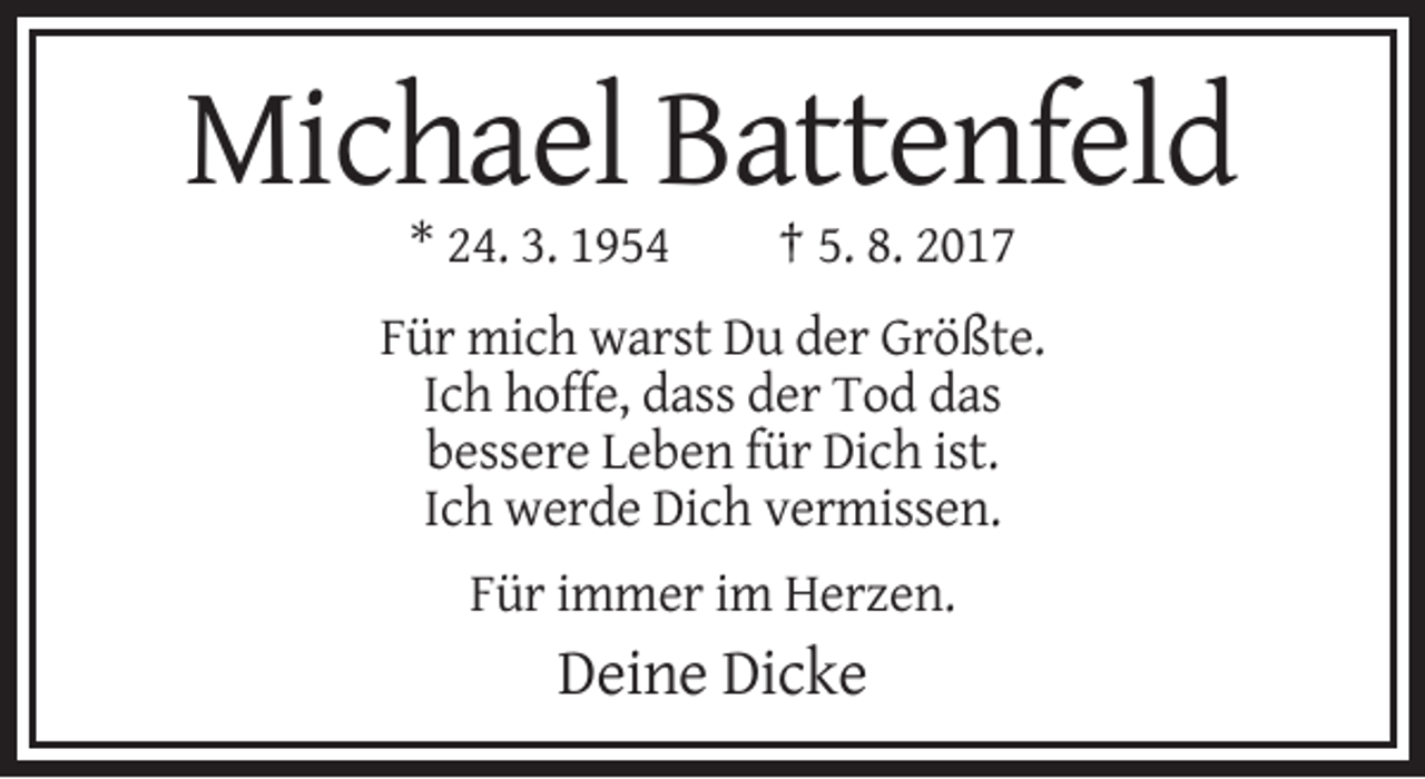 <p>Michael Battenfeld<br />* 24. 3. 1954</p><p>† 5. 8. 2017</p><p>Für mich warst Du der Größte.<br />Ich hoffe, dass der Tod das<br />bessere Leben für Dich ist.<br />Ich werde Dich vermissen.<br />Für immer im Herzen.</p><p>Deine Dicke</p>