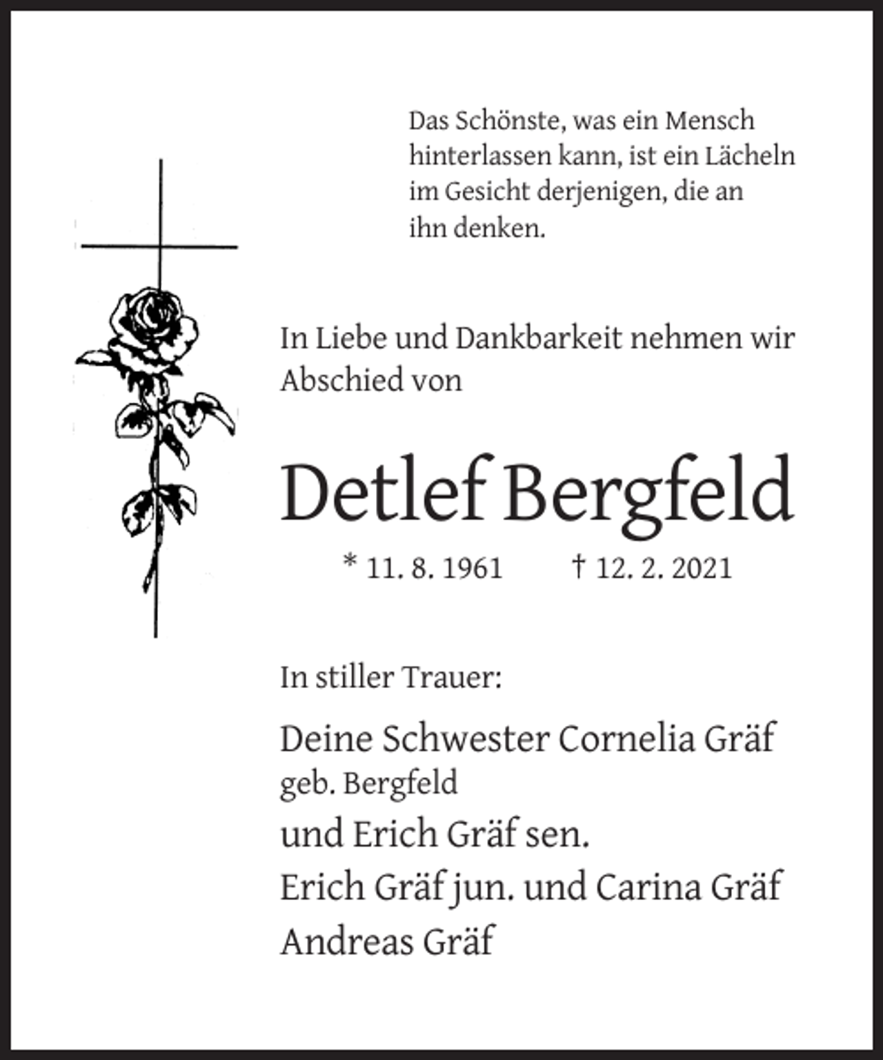 <p>Das Schönste, was ein Mensch<br />hinterlassen kann, ist ein Lächeln<br />im Gesicht derjenigen, die an<br />ihn denken.</p><p>In Liebe und Dankbarkeit nehmen wir<br />Abschied von</p><p>Detlef Bergfeld<br />* 11. 8. 1961</p><p>† 12. 2. 2021</p><p>In stiller Trauer:</p><p>Deine Schwester Cornelia Gräf<br />geb. Bergfeld</p><p>und Erich Gräf sen.<br />Erich Gräf jun. und Carina Gräf<br />Andreas Gräf</p>