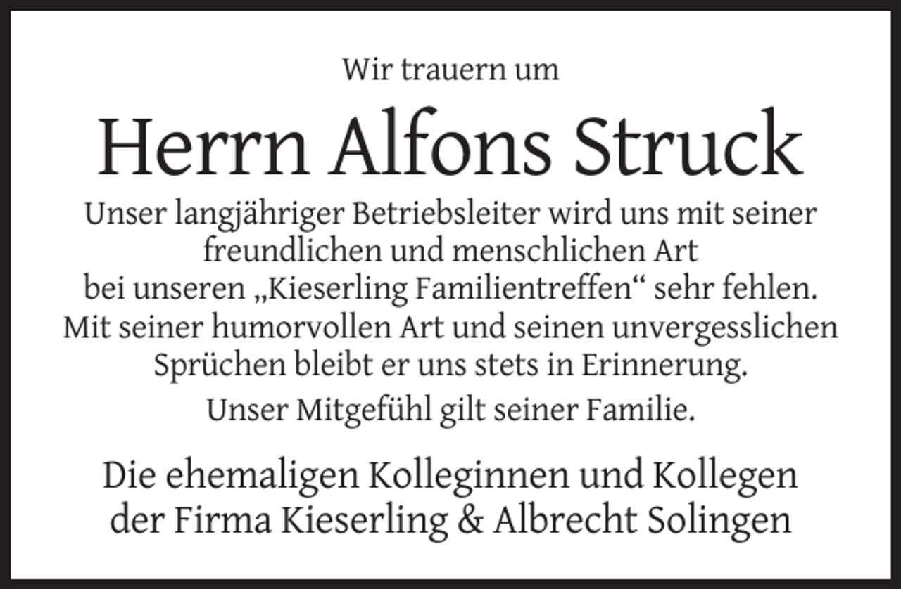 <p>Wir trauern um</p><p>Herrn Alfons Struck<br />Unser langjähriger Betriebsleiter wird uns mit seiner<br />freundlichen und menschlichen Art<br />bei unseren „Kieserling Familientreffen“ sehr fehlen.<br />Mit seiner humorvollen Art und seinen unvergesslichen<br />Sprüchen bleibt er uns stets in Erinnerung.<br />Unser Mitgefühl gilt seiner Familie.</p><p>Die ehemaligen Kolleginnen und Kollegen<br />der Firma Kieserling &amp; Albrecht Solingen</p>