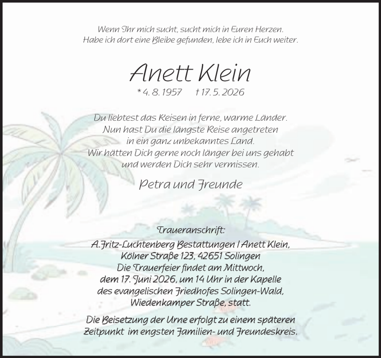 <p>Wenn Ihr mich sucht, sucht mich in Euren Herzen.<br />Habe ich dort eine Bleibe gefunden, lebe ich in Euch weiter.</p><p>Anett Klein<br />* 4. 8. 1957</p><p>† 17. 5. 2026</p><p>Du liebtest das Reisen in ferne, warme Länder.<br />Nun hast Du die längste Reise angetreten<br />in ein ganz unbekanntes Land.<br />Wir hätten Dich gerne noch länger bei uns gehabt<br />und werden Dich sehr vermissen.</p><p>Petra und Freunde<br />Traueranschrift:<br />A.Fritz-Luchtenberg Bestattungen / Anett Klein,<br />Kölner Straße 123, 42651 Solingen<br />Die Trauerfeier ﬁndet am Mittwoch,<br />dem 17. Juni 2026, um 14 Uhr in der Kapelle<br />des evangelischen Friedhofes Solingen-Wald,<br />Wiedenkamper Straße, statt.<br />Die Beisetzung der Urne erfolgt zu einem späteren<br />Zeitpunkt im engsten Familien- und Freundeskreis.</p>