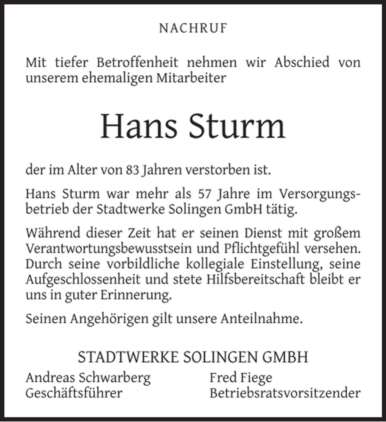 <p>NACHRUF<br />Mit tiefer Betroﬀenheit nehmen wir Abschied von<br />unserem ehemaligen Mitarbeiter</p><p>Hans Sturm<br />der im Alter von 83 Jahren verstorben ist.<br />Hans Sturm war mehr als 57 Jahre im Versorgungsbetrieb der Stadtwerke Solingen GmbH tätig.<br />Während dieser Zeit hat er seinen Dienst mit großem<br />Verantwortungsbewusstsein und Pﬂichtgefühl versehen.<br />Durch seine vorbildliche kollegiale Einstellung, seine<br />Aufgeschlossenheit und stete Hilfsbereitschaft bleibt er<br />uns in guter Erinnerung.<br />Seinen Angehörigen gilt unsere Anteilnahme.</p><p>STADTWERKE SOLINGEN GMBH</p><p>Andreas Schwarberg<br />Geschäftsführer</p><p>Fred Fiege<br />Betriebsratsvorsitzender</p>