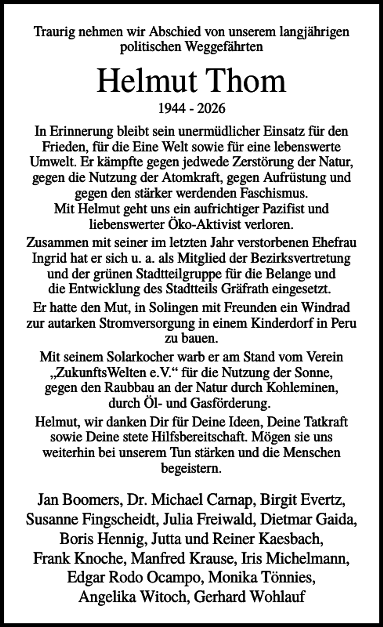 <p>Traurig nehmen wir Abschied von unserem langjährigen<br />politischen Weggefährten</p><p>Helmut Thom<br />1944 - 2026<br />In Erinnerung bleibt sein unermüdlicher Einsatz für den<br />Frieden, für die Eine Welt sowie für eine lebenswerte<br />Umwelt. Er kämpfte gegen jedwede Zerstörung der Natur,<br />gegen die Nutzung der Atomkraft, gegen Aufrüstung und<br />gegen den stärker werdenden Faschismus.<br />Mit Helmut geht uns ein aufrichtiger Pazifist und<br />liebenswerter Öko-Aktivist verloren.<br />Zusammen mit seiner im letzten Jahr verstorbenen Ehefrau<br />Ingrid hat er sich u. a. als Mitglied der Bezirksvertretung<br />und der grünen Stadtteilgruppe für die Belange und<br />die Entwicklung des Stadtteils Gräfrath eingesetzt.<br />Er hatte den Mut, in Solingen mit Freunden ein Windrad<br />zur autarken Stromversorgung in einem Kinderdorf in Peru<br />zu bauen.<br />Mit seinem Solarkocher warb er am Stand vom Verein<br />„ZukunftsWelten e.V.“ für die Nutzung der Sonne,<br />gegen den Raubbau an der Natur durch Kohleminen,<br />durch Öl- und Gasförderung.<br />Helmut, wir danken Dir für Deine Ideen, Deine Tatkraft<br />sowie Deine stete Hilfsbereitschaft. Mögen sie uns<br />weiterhin bei unserem Tun stärken und die Menschen<br />begeistern.</p><p>Jan Boomers, Dr. Michael Carnap, Birgit Evertz,<br />Susanne Fingscheidt, Julia Freiwald, Dietmar Gaida,<br />Boris Hennig, Jutta und Reiner Kaesbach,<br />Frank Knoche, Manfred Krause, Iris Michelmann,<br />Edgar Rodo Ocampo, Monika Tönnies,<br />Angelika Witoch, Gerhard Wohlauf</p>