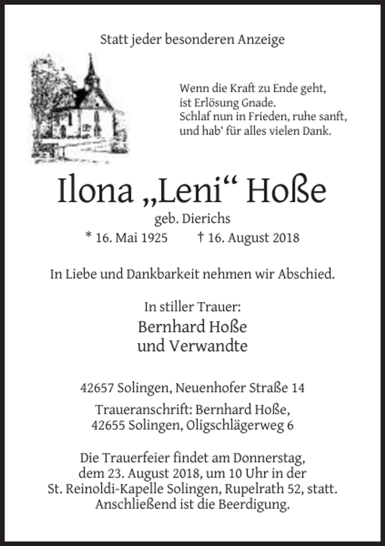 <p>Statt jeder besonderen Anzeige</p><p>Wenn die Kraft zu Ende geht,<br />ist Erlösung Gnade.<br />Schlaf nun in Frieden, ruhe sanft,<br />und hab‘ für alles vielen Dank.</p><p>Ilona „Leni“ Hoße<br />geb. Dierichs<br />* 16. Mai 1925<br />† 16. August 2018<br />In Liebe und Dankbarkeit nehmen wir Abschied.<br />In stiller Trauer:</p><p>Bernhard Hoße<br />und Verwandte<br />42657 Solingen, Neuenhofer Straße 14<br />Traueranschrift: Bernhard Hoße,<br />42655 Solingen, Oligschlägerweg 6<br />Die Trauerfeier findet am Donnerstag,<br />dem 23. August 2018, um 10 Uhr in der<br />St. Reinoldi-Kapelle Solingen, Rupelrath 52, statt.<br />Anschließend ist die Beerdigung.</p>