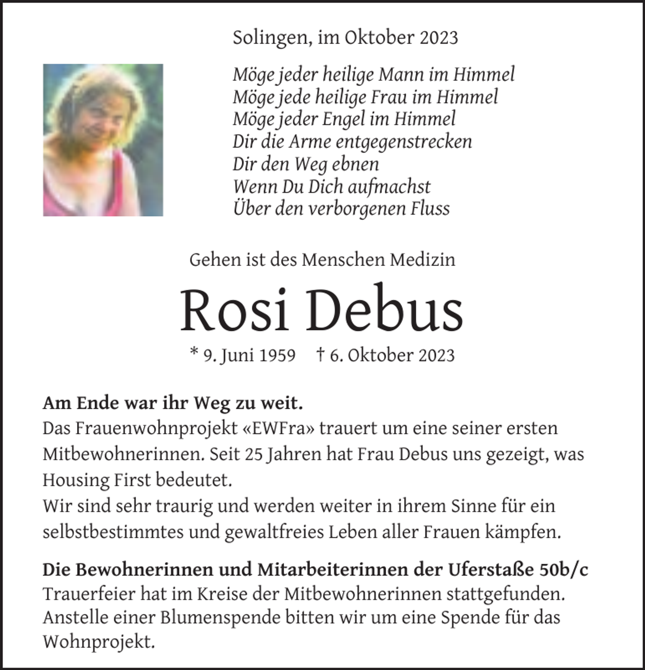 <p>Solingen, im Oktober 2023<br />Möge jeder heilige Mann im Himmel<br />Möge jede heilige Frau im Himmel<br />Möge jeder Engel im Himmel<br />Dir die Arme entgegenstrecken<br />Dir den Weg ebnen<br />Wenn Du Dich aufmachst<br />Über den verborgenen Fluss<br />Gehen ist des Menschen Medizin</p><p>Rosi Debus<br />* 9. Juni 1959</p><p>† 6. Oktober 2023</p><p>Am Ende war ihr Weg zu weit.<br />Das Frauenwohnprojekt «EWFra» trauert um eine seiner ersten<br />Mitbewohnerinnen. Seit 25 Jahren hat Frau Debus uns gezeigt, was<br />Housing First bedeutet.<br />Wir sind sehr traurig und werden weiter in ihrem Sinne für ein<br />selbstbestimmtes und gewaltfreies Leben aller Frauen kämpfen.<br />Die Bewohnerinnen und Mitarbeiterinnen der Uferstaße 50b/c<br />Trauerfeier hat im Kreise der Mitbewohnerinnen stattgefunden.<br />Anstelle einer Blumenspende bitten wir um eine Spende für das<br />Wohnprojekt.</p>