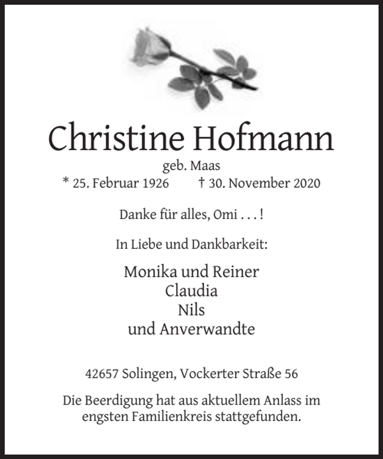 <p>Christine Hofmann<br />geb. Maas<br />* 25. Februar 1926<br />† 30. November 2020<br />Danke für alles, Omi . . . !<br />In Liebe und Dankbarkeit:</p><p>Monika und Reiner<br />Claudia<br />Nils<br />und Anverwandte<br />42657 Solingen, Vockerter Straße 56<br />Die Beerdigung hat aus aktuellem Anlass im<br />engsten Familienkreis stattgefunden.</p>