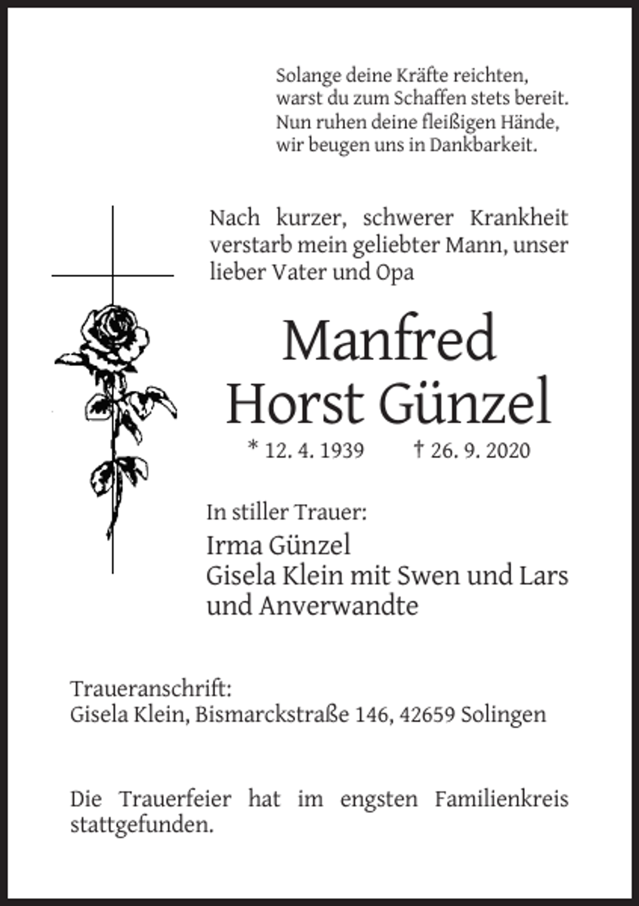 <p>Solange deine Kräfte reichten,<br />warst du zum Schaffen stets bereit.<br />Nun ruhen deine fleißigen Hände,<br />wir beugen uns in Dankbarkeit.</p><p>Nach kurzer, schwerer Krankheit<br />verstarb mein geliebter Mann, unser<br />lieber Vater und Opa</p><p>Manfred<br />Horst Günzel<br />* 12. 4. 1939</p><p>† 26. 9. 2020</p><p>In stiller Trauer:</p><p>Irma Günzel<br />Gisela Klein mit Swen und Lars<br />und Anverwandte<br />Traueranschrift:<br />Gisela Klein, Bismarckstraße 146, 42659 Solingen</p><p>Die Trauerfeier hat im engsten Familienkreis<br />stattgefunden.</p>