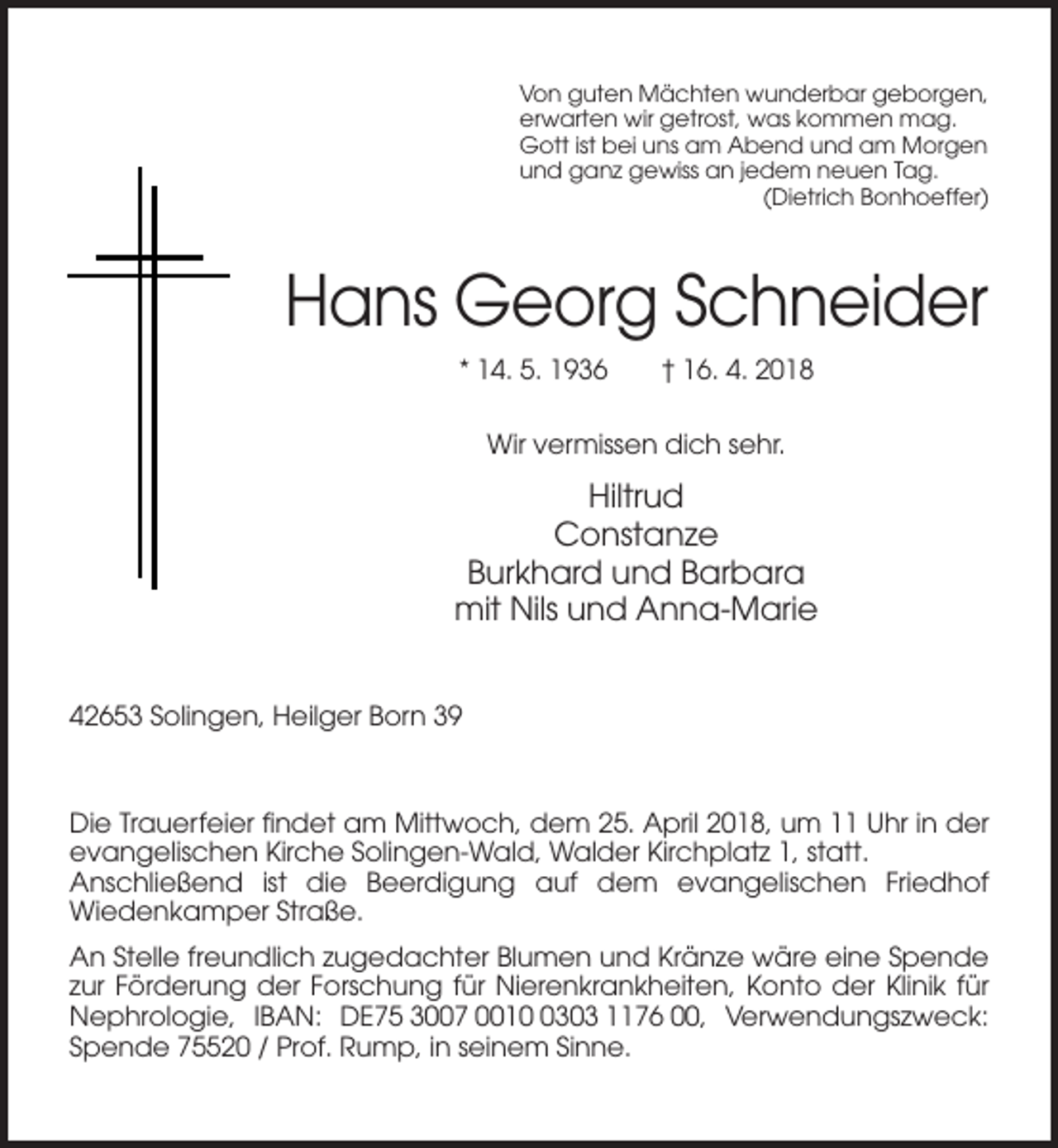 <p>Von guten Mächten wunderbar geborgen,<br />erwarten wir getrost, was kommen mag.<br />Gott ist bei uns am Abend und am Morgen<br />und ganz gewiss an jedem neuen Tag.<br />(Dietrich Bonhoeffer)</p><p>Hans Georg Schneider<br />* 14. 5. 1936</p><p>† 16. 4. 2018</p><p>Wir vermissen dich sehr.</p><p>Hiltrud<br />Constanze<br />Burkhard und Barbara<br />mit Nils und Anna-Marie<br />42653 Solingen, Heilger Born 39</p><p>Die Trauerfeier findet am Mittwoch, dem 25. April 2018, um 11 Uhr in der<br />evangelischen Kirche Solingen-Wald, Walder Kirchplatz 1, statt.<br />Anschließend ist die Beerdigung auf dem evangelischen Friedhof<br />Wiedenkamper Straße.<br />An Stelle freundlich zugedachter Blumen und Kränze wäre eine Spende<br />zur Förderung der Forschung für Nierenkrankheiten, Konto der Klinik für<br />Nephrologie, IBAN: DE75 3007 001303 1176 00, Verwendungszweck:<br />Spende 75520 / Prof. Rump, in seinem Sinne.</p>