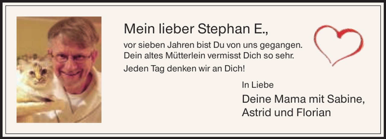 <p>Mein lieber Stephan E.,<br />vor sieben Jahren bist Du von uns gegangen.<br />Dein altes Mütterlein vermisst Dich so sehr.<br />Jeden Tag denken wir an Dich!<br />In Liebe</p><p>Deine Mama mit Sabine,<br />Astrid und Florian</p>