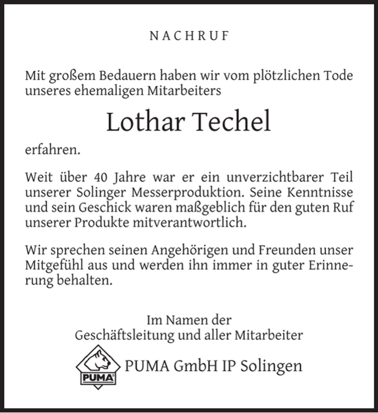 <p>NACHRUF<br />Mit großem Bedauern haben wir vom plötzlichen Tode<br />unseres ehemaligen Mitarbeiters</p><p>erfahren.</p><p>Lothar Techel</p><p>Weit über 40 Jahre war er ein unverzichtbarer Teil<br />unserer Solinger Messerproduktion. Seine Kenntnisse<br />und sein Geschick waren maßgeblich für den guten Ruf<br />unserer Produkte mitverantwortlich.<br />Wir sprechen seinen Angehörigen und Freunden unser<br />Mitgefühl aus und werden ihn immer in guter Erinnerung behalten.<br />Im Namen der<br />Geschäftsleitung und aller Mitarbeiter</p><p>PUMA GmbH IP Solingen</p>