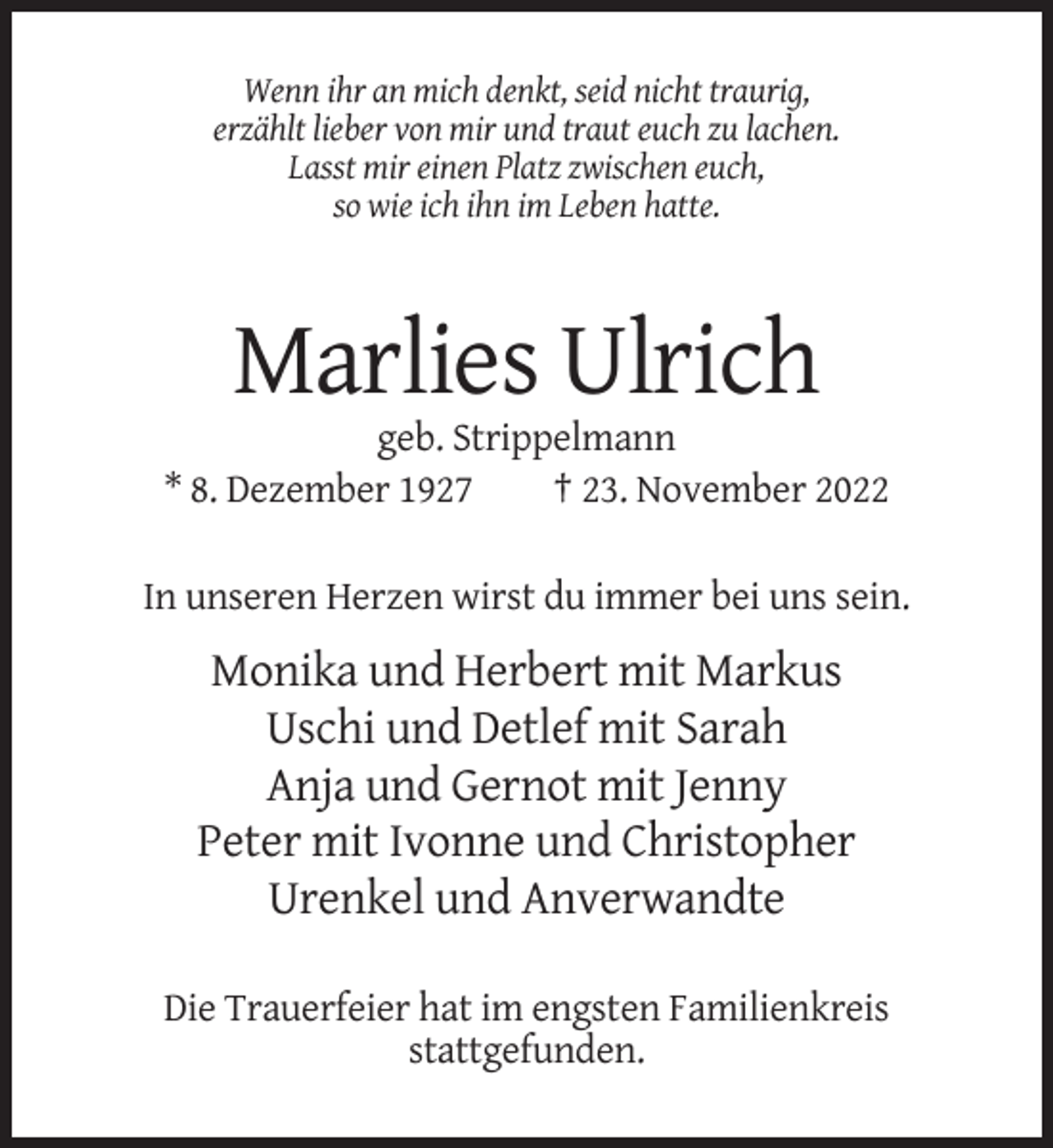 <p>Wenn ihr an mich denkt, seid nicht traurig,<br />erzählt lieber von mir und traut euch zu lachen.<br />Lasst mir einen Platz zwischen euch,<br />so wie ich ihn im Leben hatte.</p><p>Marlies Ulrich<br />geb. Strippelmann<br />* 8. Dezember 1927<br />† 23. November 2022<br />In unseren Herzen wirst du immer bei uns sein.</p><p>Monika und Herbert mit Markus<br />Uschi und Detlef mit Sarah<br />Anja und Gernot mit Jenny<br />Peter mit Ivonne und Christopher<br />Urenkel und Anverwandte<br />Die Trauerfeier hat im engsten Familienkreis<br />stattgefunden.</p>