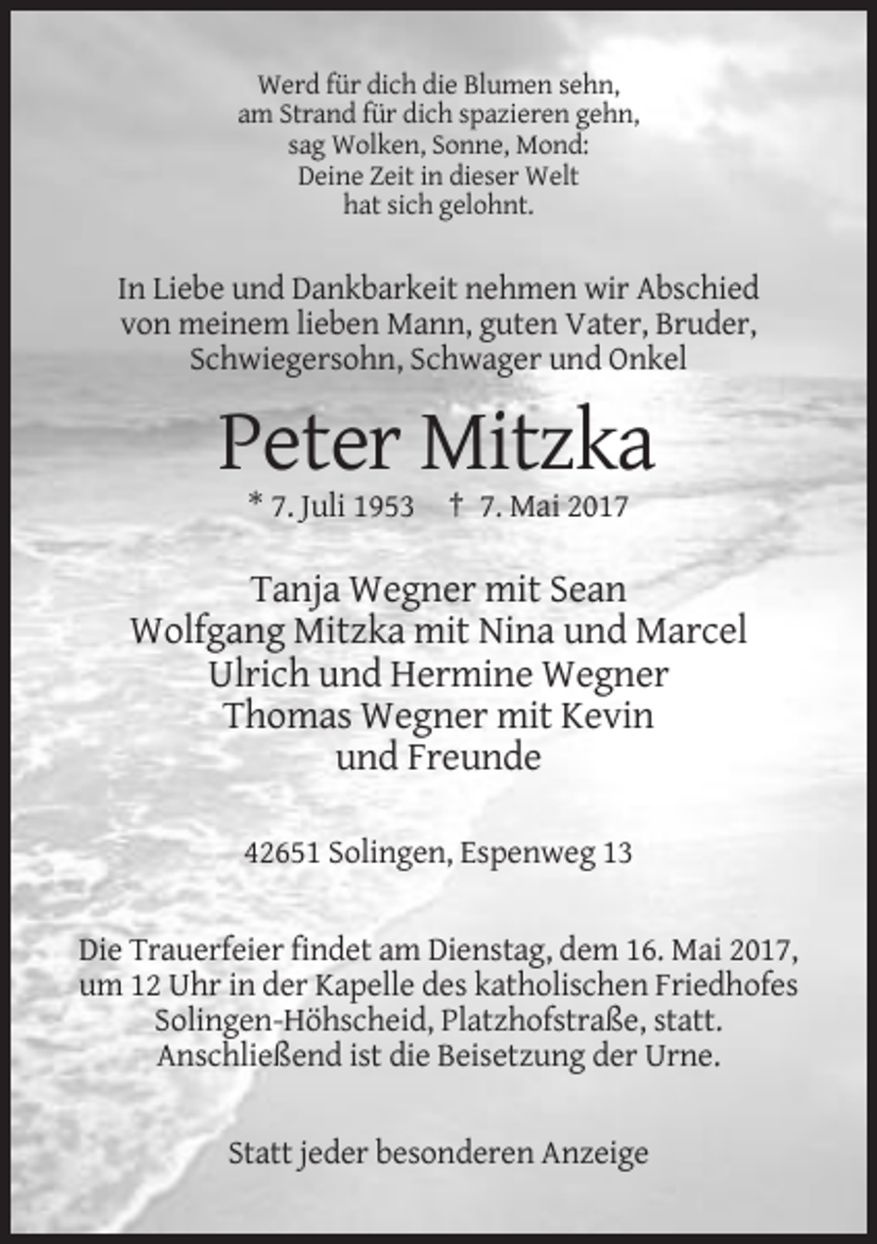 <p>Werd für dich die Blumen sehn,<br />am Strand für dich spazieren gehn,<br />sag Wolken, Sonne, Mond:<br />Deine Zeit in dieser Welt<br />hat sich gelohnt.</p><p>In Liebe und Dankbarkeit nehmen wir Abschied<br />von meinem lieben Mann, guten Vater, Bruder,<br />Schwiegersohn, Schwager und Onkel</p><p>Peter Mitzka<br />* 7. Juli 1953 † 7. Mai 2017</p><p>Tanja Wegner mit Sean<br />Wolfgang Mitzka mit Nina und Marcel<br />Ulrich und Hermine Wegner<br />Thomas Wegner mit Kevin<br />und Freunde<br />42651 Solingen, Espenweg 13</p><p>Die Trauerfeier findet am Dienstag, dem 16. Mai 2017,<br />um 12 Uhr in der Kapelle des katholischen Friedhofes<br />Solingen-Höhscheid, Platzhofstraße, statt.<br />Anschließend ist die Beisetzung der Urne.</p><p>Statt jeder besonderen Anzeige</p>