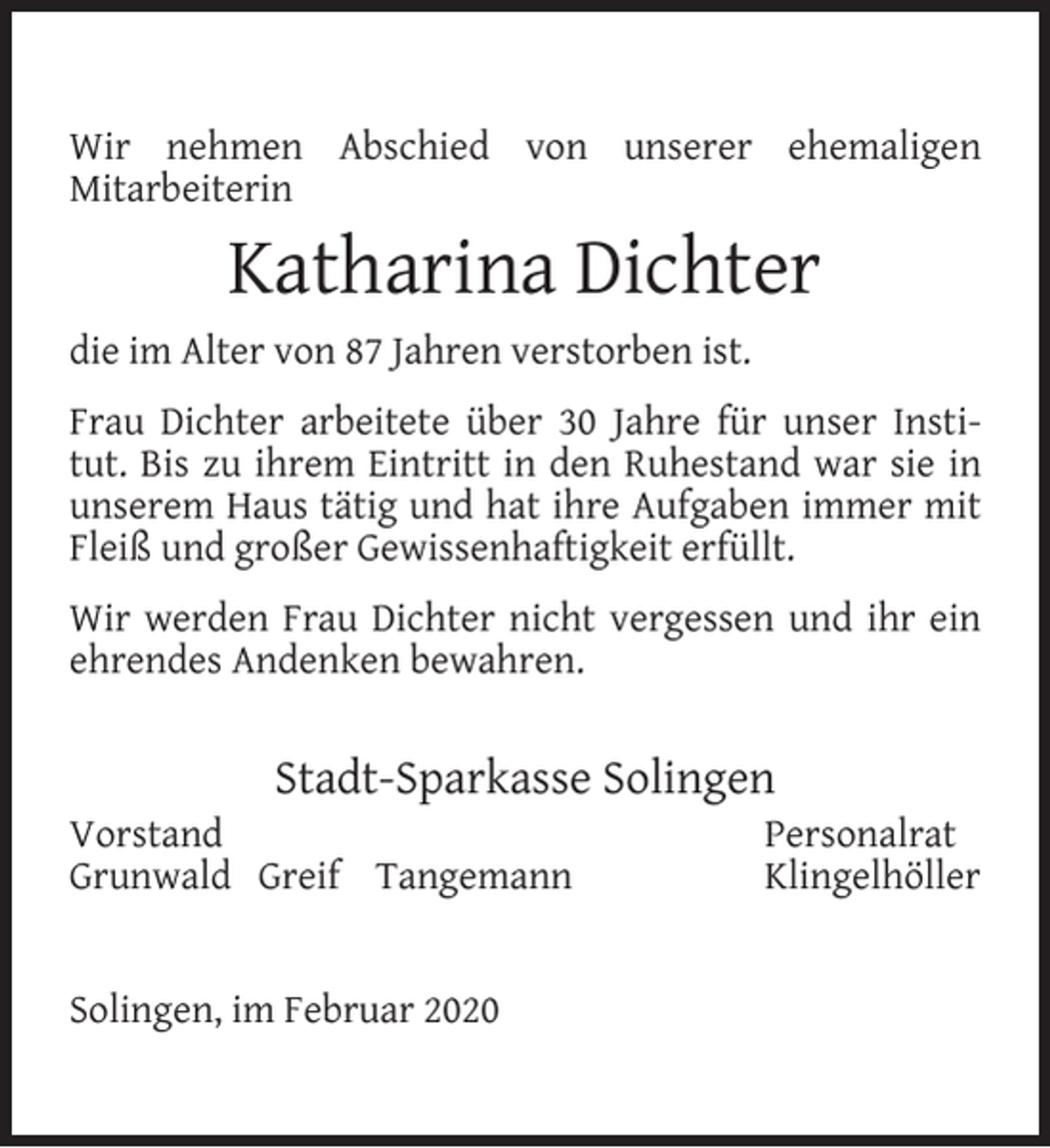 <p>Wir nehmen Abschied von unserer ehemaligen<br />Mitarbeiterin</p><p>Katharina Dichter<br />die im Alter von 87 Jahren verstorben ist.<br />Frau Dichter arbeitete über 30 Jahre für unser Institut. Bis zu ihrem Eintritt in den Ruhestand war sie in<br />unserem Haus tätig und hat ihre Aufgaben immer mit<br />Fleiß und großer Gewissenhaftigkeit erfüllt.<br />Wir werden Frau Dichter nicht vergessen und ihr ein<br />ehrendes Andenken bewahren.</p><p>Stadt-Sparkasse Solingen</p><p>Vorstand<br />Grunwald Greif Tangemann<br />Solingen, im Februar 2020</p><p>Personalrat<br />Klingelhöller</p>
