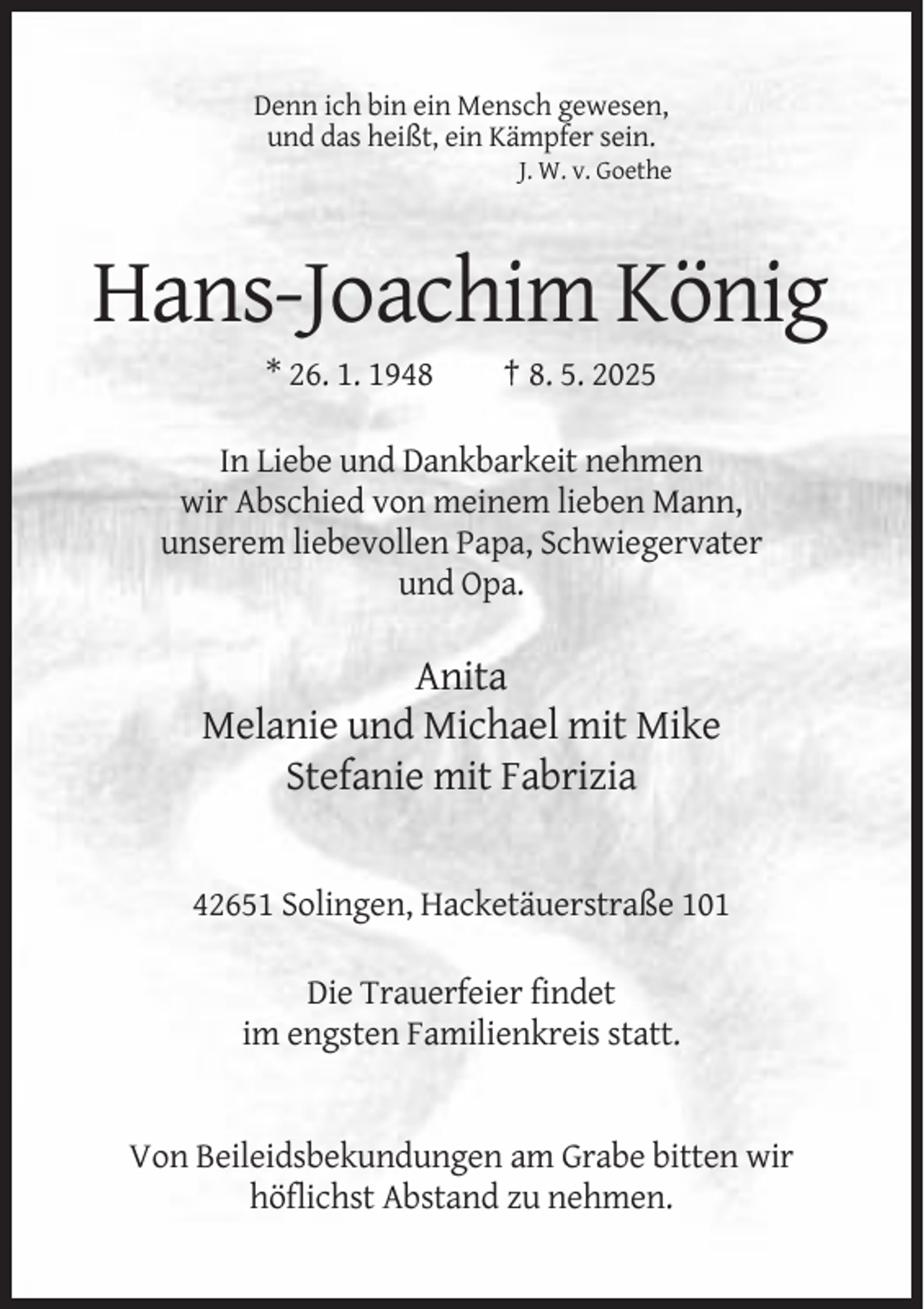 <p>Denn ich bin ein Mensch gewesen,<br />und das heißt, ein Kämpfer sein.<br />J. W. v. Goethe</p><p>Hans-Joachim König<br />* 26. 1. 1948</p><p>† 8. 5. 2025</p><p>In Liebe und Dankbarkeit nehmen<br />wir Abschied von meinem lieben Mann,<br />unserem liebevollen Papa, Schwiegervater<br />und Opa.</p><p>Anita<br />Melanie und Michael mit Mike<br />Stefanie mit Fabrizia</p><p>42651 Solingen, Hacketäuerstraße 101<br />Die Trauerfeier findet<br />im engsten Familienkreis statt.</p><p>Von Beileidsbekundungen am Grabe bitten wir<br />höflichst Abstand zu nehmen.</p>