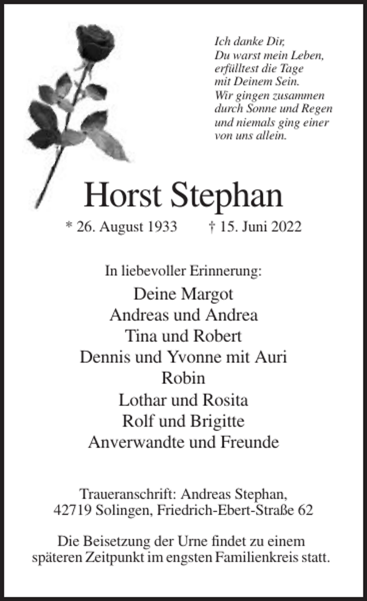 <p>Ich danke Dir,<br />Du warst mein Leben,<br />erfülltest die Tage<br />mit Deinem Sein.<br />Wir gingen zusammen<br />durch Sonne und Regen<br />und niemals ging einer<br />von uns allein.</p><p>Horst Stephan<br />* 26. August 1933</p><p>† 15. Juni 2022</p><p>In liebevoller Erinnerung:</p><p>Deine Margot<br />Andreas und Andrea<br />Tina und Robert<br />Dennis und Yvonne mit Auri<br />Robin<br />Lothar und Rosita<br />Rolf und Brigitte<br />Anverwandte und Freunde<br />Traueranschrift: Andreas Stephan,<br />42719 Solingen, Friedrich-Ebert-Straße 62<br />Die Beisetzung der Urne findet zu einem<br />späteren Zeitpunkt im engsten Familienkreis statt.</p>