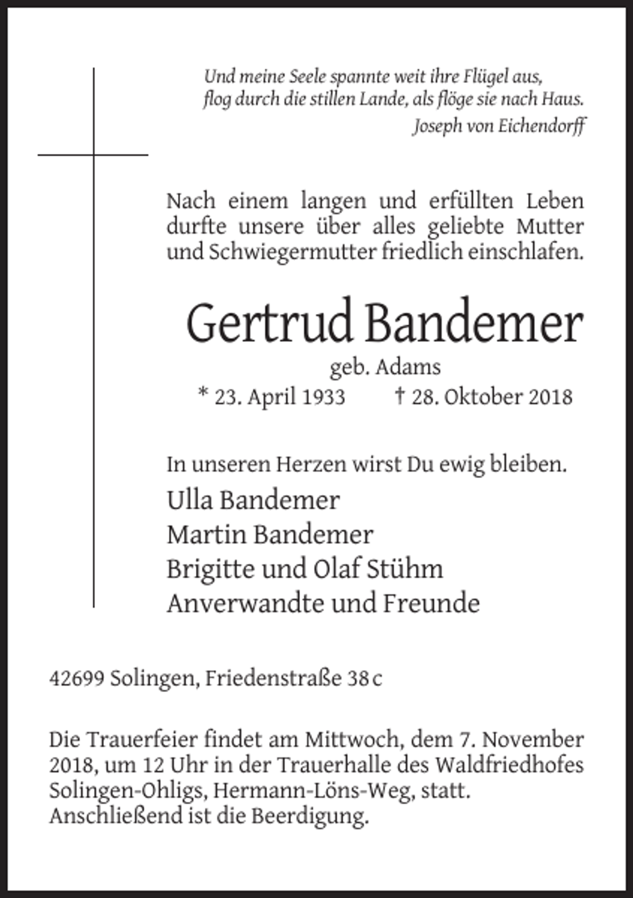 <p>Und meine Seele spannte weit ihre Flügel aus,<br />flog durch die stillen Lande, als flöge sie nach Haus.<br />Joseph von Eichendorff</p><p>Nach einem langen und erfüllten Leben<br />durfte unsere über alles geliebte Mutter<br />und Schwiegermutter friedlich einschlafen.</p><p>Gertrud Bandemer<br />geb. Adams<br />* 23. April 1933<br />† 28. Oktober 2018<br />In unseren Herzen wirst Du ewig bleiben.</p><p>Ulla Bandemer<br />Martin Bandemer<br />Brigitte und Olaf Stühm<br />Anverwandte und Freunde<br />42699 Solingen, Friedenstraße 38 c<br />Die Trauerfeier findet am Mittwoch, dem 7. November<br />2018, um 12 Uhr in der Trauerhalle des Waldfriedhofes<br />Solingen-Ohligs, Hermann-Löns-Weg, statt.<br />Anschließend ist die Beerdigung.</p>