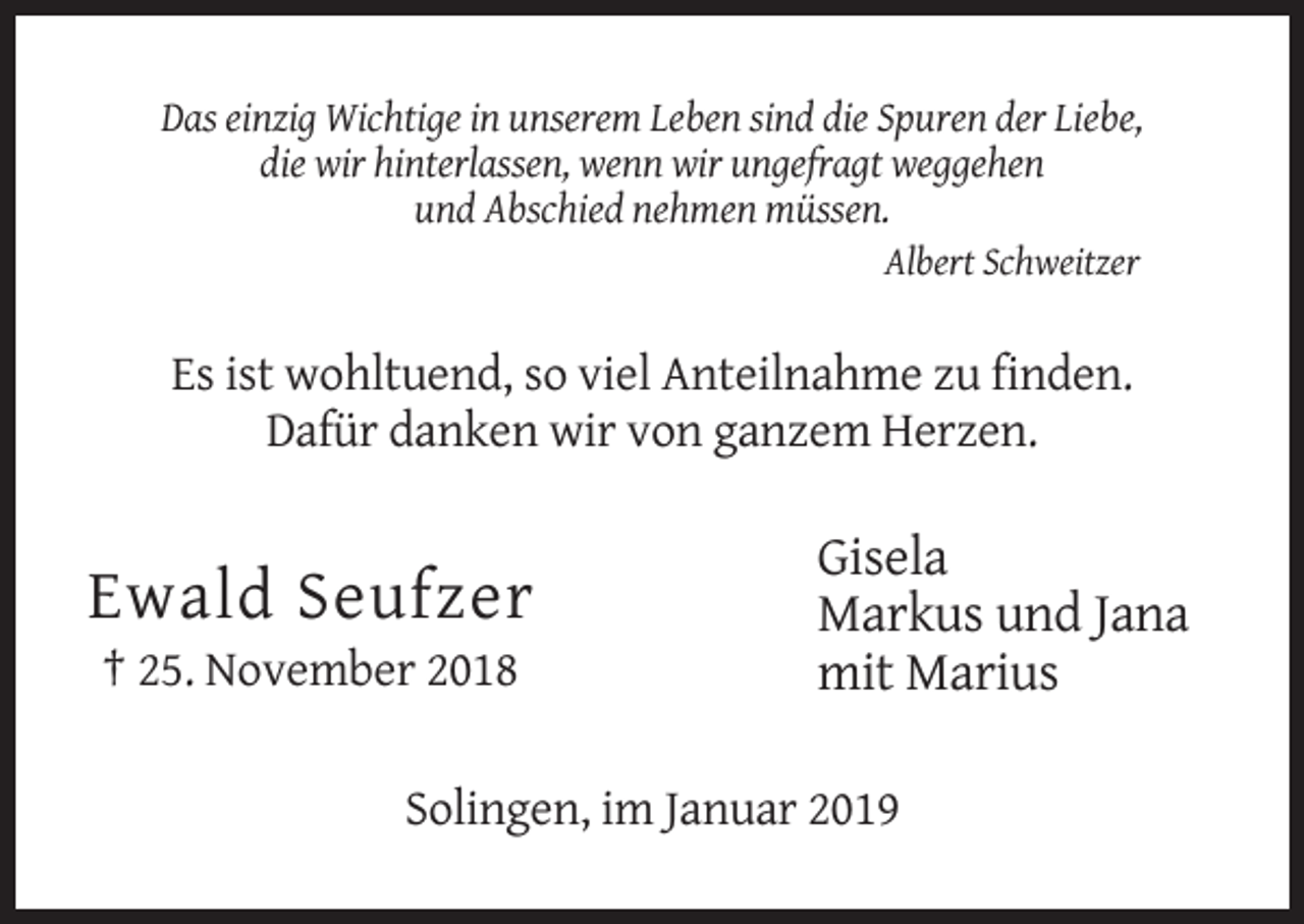 <p>Das einzig Wichtige in unserem Leben sind die Spuren der Liebe,<br />die wir hinterlassen, wenn wir ungefragt weggehen<br />und Abschied nehmen müssen.<br />Albert Schweitzer</p><p>Es ist wohltuend, so viel Anteilnahme zu finden.<br />Dafür danken wir von ganzem Herzen.</p><p>Ewald Seufzer<br />† 25. November 2018</p><p>Gisela<br />Markus und Jana<br />mit Marius</p><p>Solingen, im Januar 2019</p>