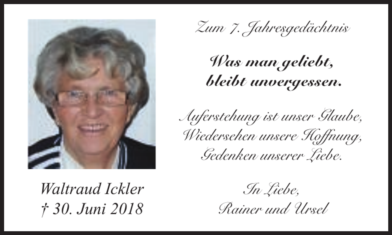 <p>Zum 7. Jahresgedächtnis</p><p>Was man geliebt,<br />bleibt unvergessen.<br />Auferstehung ist unser Glaube,<br />Wiedersehen unsere Hoffnung,<br />Gedenken unserer Liebe.<br />Waltraud Ickler<br />† 30. Juni 2018</p><p>In Liebe,<br />Rainer und Ursel</p>