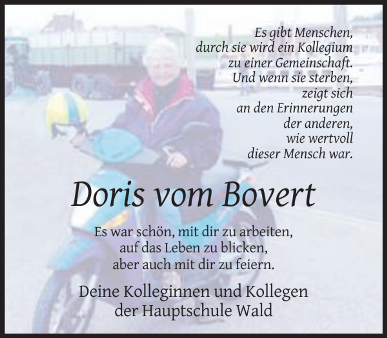 <p>Es gibt Menschen,<br />durch sie wird ein Kollegium<br />zu einer Gemeinschaft.<br />Und wenn sie sterben,<br />zeigt sich<br />an den Erinnerungen<br />der anderen,<br />wie wertvoll<br />dieser Mensch war.</p><p>Doris vom Bovert<br />Es war schön, mit dir zu arbeiten,<br />auf das Leben zu blicken,<br />aber auch mit dir zu feiern.</p><p>Deine Kolleginnen und Kollegen<br />der Hauptschule Wald</p>