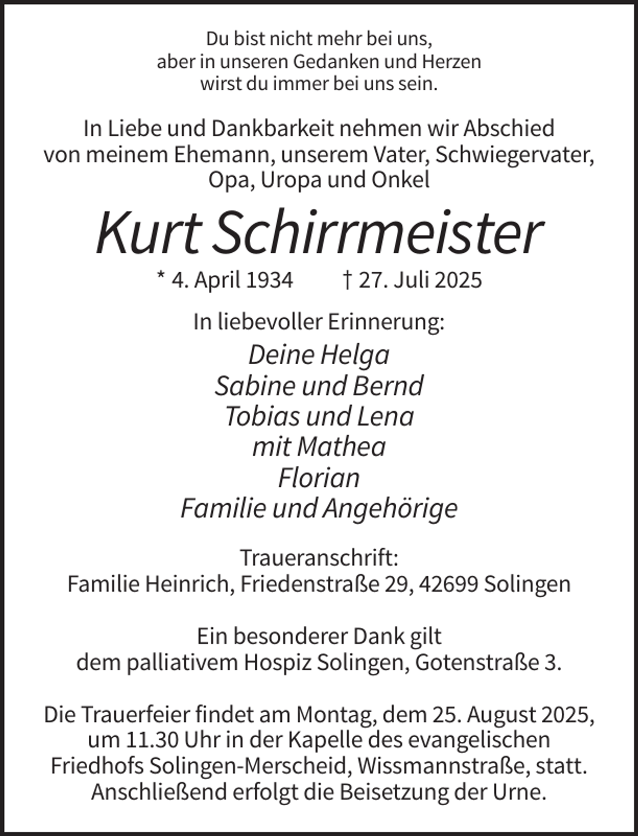 <p>Du bist nicht mehr bei uns,<br />aber in unseren Gedanken und Herzen<br />wirst du immer bei uns sein.</p><p>In Liebe und Dankbarkeit nehmen wir Abschied<br />von meinem Ehemann, unserem Vater, Schwiegervater,<br />Opa, Uropa und Onkel</p><p>Kurt Schirrmeister<br />* 4. April 1934</p><p>† 27. Juli 2025</p><p>In liebevoller Erinnerung:</p><p>Deine Helga<br />Sabine und Bernd<br />Tobias und Lena<br />mit Mathea<br />Florian<br />Familie und Angehörige<br />Traueranschrift:<br />Familie Heinrich, Friedenstraße 29, 42699 Solingen<br />Ein besonderer Dank gilt<br />dem palliativem Hospiz Solingen, Gotenstraße 3.<br />Die Trauerfeier findet am Montag, dem 25. August 2025,<br />um 11.30 Uhr in der Kapelle des evangelischen<br />Friedhofs Solingen-Merscheid, Wissmannstraße, statt.<br />Anschließend erfolgt die Beisetzung der Urne.</p>
