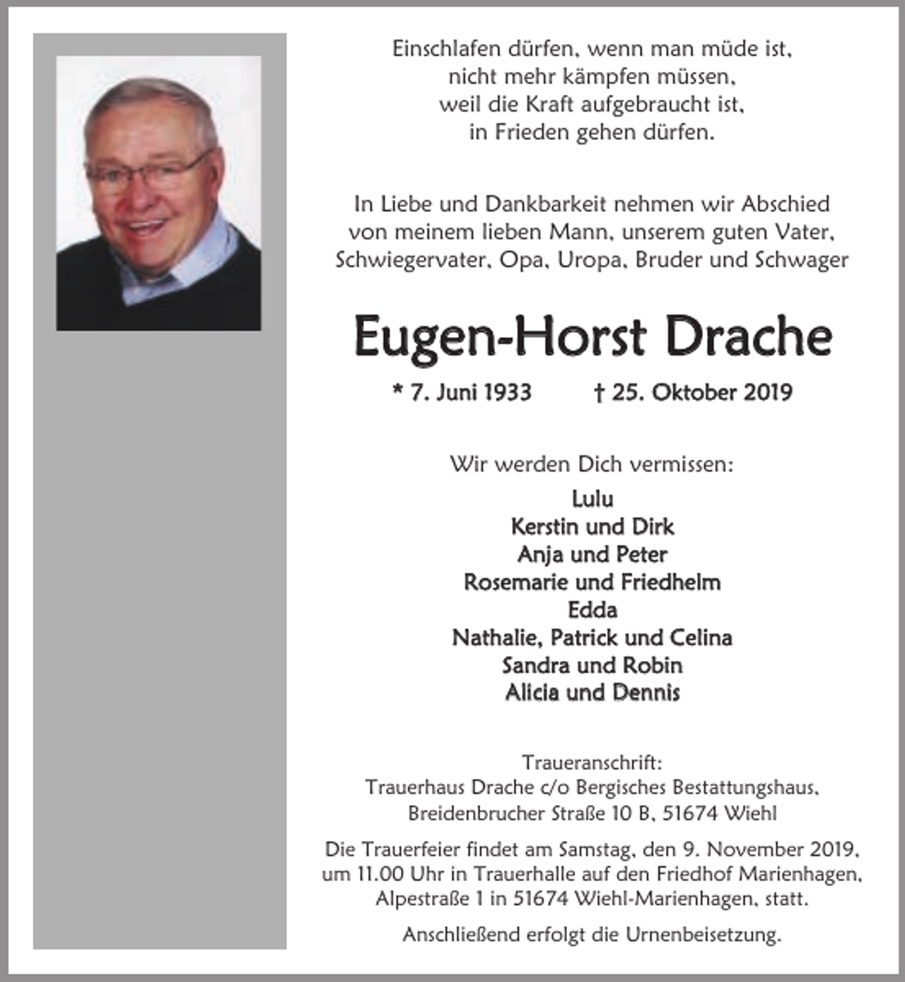 <p>Einschlafen dürfen, wenn man müde ist,<br />nicht mehr kämpfen müssen,<br />weil die Kraft aufgebraucht ist,<br />in Frieden gehen dürfen.<br />In Liebe und Dankbarkeit nehmen wir Abschied<br />von meinem lieben Mann, unserem guten Vater,<br />Schwiegervater, Opa, Uropa, Bruder und Schwager</p><p>Eugen-Horst Drache<br />* 7. Juni 1933</p><p>† 25. Oktober 2019</p><p>Wir werden Dich vermissen:<br />Lulu<br />Kerstin und Dirk<br />Anja und Peter<br />Rosemarie und Friedhelm<br />Edda<br />Nathalie, Patrick und Celina<br />Sandra und Robin<br />Alicia und Dennis<br />Traueranschrift:<br />Trauerhaus Drache c/o Bergisches Bestattungshaus,<br />Breidenbrucher Straße 10 B, 51674 Wiehl<br />Die Trauerfeier findet am Samstag, den 9. November 2019,<br />um 11.00 Uhr in Trauerhalle auf den Friedhof Marienhagen,<br />Alpestraße 1 in 51674 Wiehl-Marienhagen, statt.<br />Anschließend erfolgt die Urnenbeisetzung.</p>