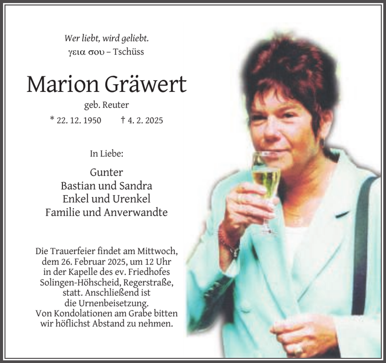 <p>Wer liebt, wird geliebt.<br />  – Tschüss</p><p>Marion Gräwert<br />geb. Reuter<br />* 22. 12. 1950</p><p>† 4. 2. 2025</p><p>In Liebe:</p><p>Gunter<br />Bastian und Sandra<br />Enkel und Urenkel<br />Familie und Anverwandte</p><p>Die Trauerfeier findet am Mittwoch,<br />dem 26. Februar 2025, um 12 Uhr<br />in der Kapelle des ev. Friedhofes<br />Solingen-Höhscheid, Regerstraße,<br />statt. Anschließend ist<br />die Urnenbeisetzung.<br />Von Kondolationen am Grabe bitten<br />wir höflichst Abstand zu nehmen.</p>