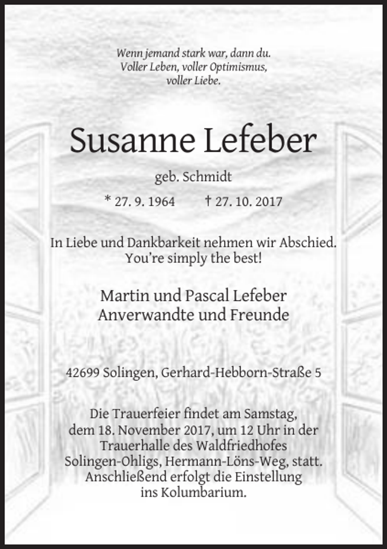 <p>Wenn jemand stark war, dann du.<br />Voller Leben, voller Optimismus,<br />voller Liebe.</p><p>Susanne Lefeber<br />geb. Schmidt<br />* 27. 9. 1964</p><p>† 27. 10. 2017</p><p>In Liebe und Dankbarkeit nehmen wir Abschied.<br />You’re simply the best!</p><p>Martin und Pascal Lefeber<br />Anverwandte und Freunde</p><p>42699 Solingen, Gerhard-Hebborn-Straße 5<br />Die Trauerfeier findet am Samstag,<br />dem 18. November 2017, um 12 Uhr in der<br />Trauerhalle des Waldfriedhofes<br />Solingen-Ohligs, Hermann-Löns-Weg, statt.<br />Anschließend erfolgt die Einstellung<br />ins Kolumbarium.</p>