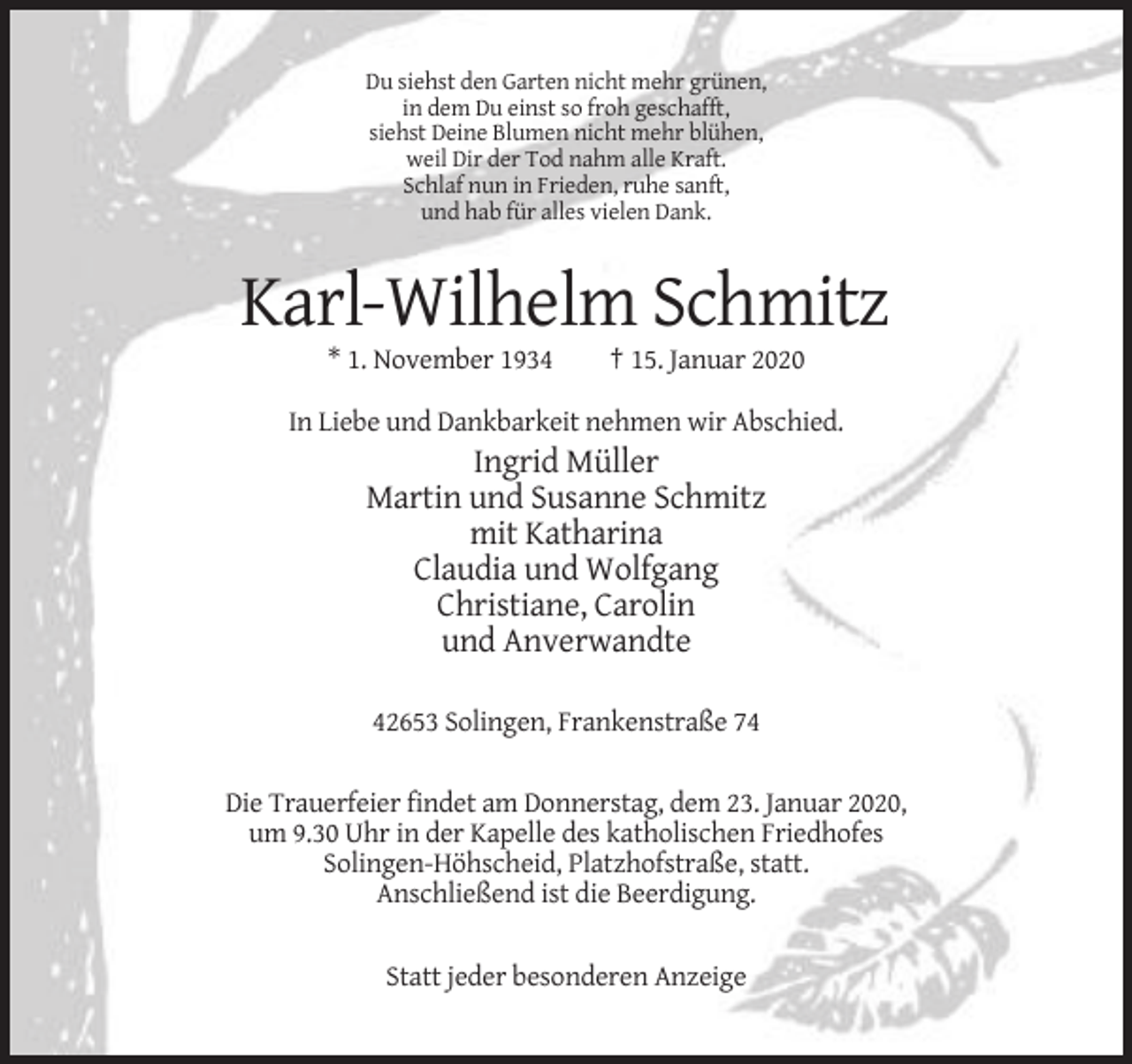 <p>Du siehst den Garten nicht mehr grünen,<br />in dem Du einst so froh geschafft,<br />siehst Deine Blumen nicht mehr blühen,<br />weil Dir der Tod nahm alle Kraft.<br />Schlaf nun in Frieden, ruhe sanft,<br />und hab für alles vielen Dank.</p><p>Karl-Wilhelm Schmitz<br />* 1. November 1934</p><p>† 15. Januar 2020</p><p>In Liebe und Dankbarkeit nehmen wir Abschied.</p><p>Ingrid Müller<br />Martin und Susanne Schmitz<br />mit Katharina<br />Claudia und Wolfgang<br />Christiane, Carolin<br />und Anverwandte<br />42653 Solingen, Frankenstraße 74<br />Die Trauerfeier findet am Donnerstag, dem 23. Januar 2020,<br />um 9.30 Uhr in der Kapelle des katholischen Friedhofes<br />Solingen-Höhscheid, Platzhofstraße, statt.<br />Anschließend ist die Beerdigung.<br />Statt jeder besonderen Anzeige</p>
