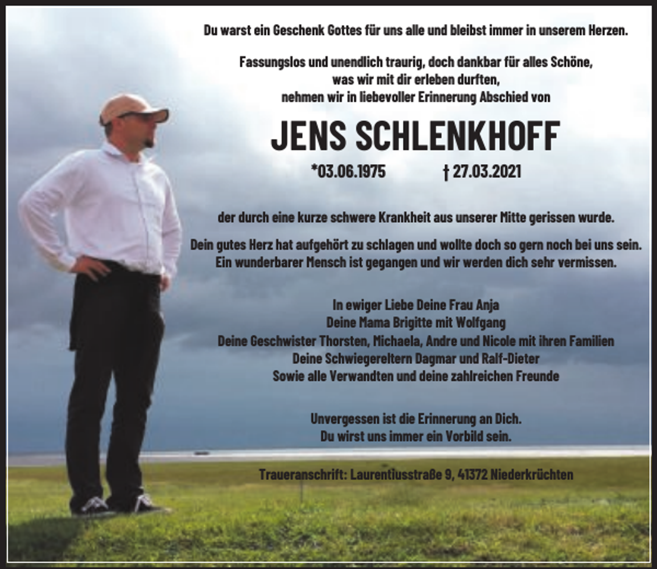 <p>Du warst ein Geschenk Gottes für uns alle und bleibst immer in unserem Herzen.<br />Fassungslos und unendlich traurig, doch dankbar für alles Schöne,<br />was wir mit dir erleben durften,<br />nehmen wir in liebevoller Erinnerung Abschied von</p><p>JENS SCHLENKHOFF<br />*03.06.1975</p><p>† 27.03.2021</p><p>der durch eine kurze schwere Krankheit aus unserer Mitte gerissen wurde.<br />Dein gutes Herz hat aufgehört zu schlagen und wollte doch so gern noch bei uns sein.<br />Ein wunderbarer Mensch ist gegangen und wir werden dich sehr vermissen.<br />In ewiger Liebe Deine Frau Anja<br />Deine Mama Brigitte mit Wolfgang<br />Deine Geschwister Thorsten, Michaela, Andre und Nicole mit ihren Familien<br />Deine Schwiegereltern Dagmar und Ralf-Dieter<br />Sowie alle Verwandten und deine zahlreichen Freunde<br />Unvergessen ist die Erinnerung an Dich.<br />Du wirst uns immer ein Vorbild sein.<br />Traueranschrift: Laurentiusstraße 9, 41372 Niederkrüchten</p>
