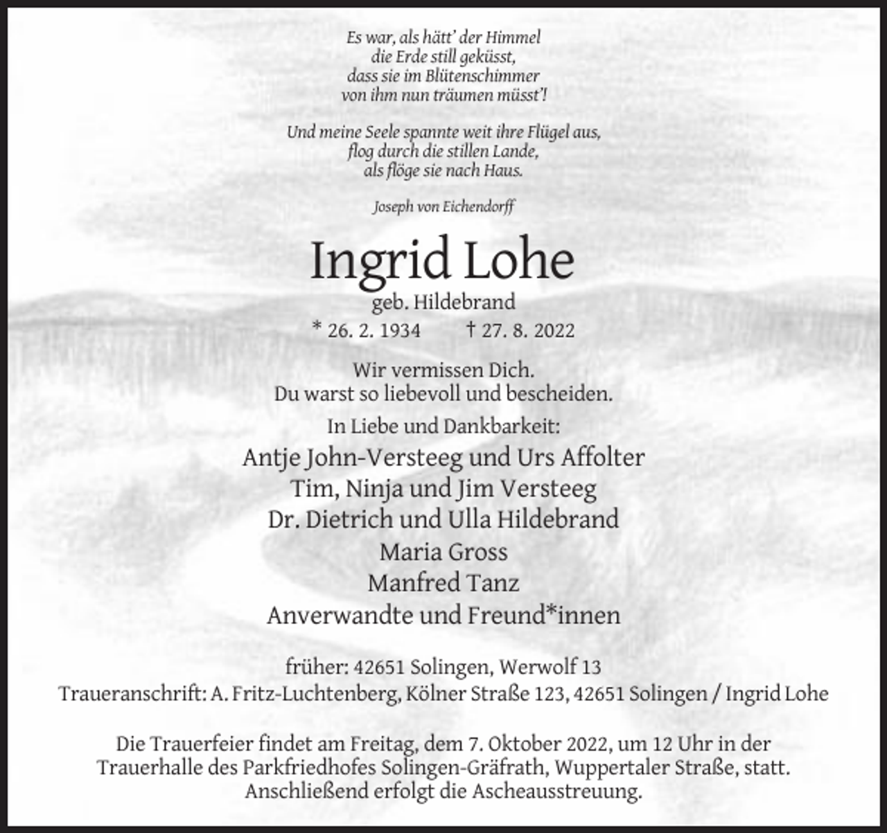 <p>Es war, als hätt’ der Himmel<br />die Erde still geküsst,<br />dass sie im Blütenschimmer<br />von ihm nun träumen müsst’!<br />Und meine Seele spannte weit ihre Flügel aus,<br />flog durch die stillen Lande,<br />als flöge sie nach Haus.<br />Joseph von Eichendorff</p><p>Ingrid Lohe<br />geb. Hildebrand<br />* 26. 2. 1934<br />† 27. 8. 2022<br />Wir vermissen Dich.<br />Du warst so liebevoll und bescheiden.<br />In Liebe und Dankbarkeit:</p><p>Antje John-Versteeg und Urs Affolter<br />Tim, Ninja und Jim Versteeg<br />Dr. Dietrich und Ulla Hildebrand<br />Maria Gross<br />Manfred Tanz<br />Anverwandte und Freund*innen<br />früher: 42651 Solingen, Werwolf 13<br />Traueranschrift: A. Fritz-Luchtenberg, Kölner Straße 123, 42651 Solingen / Ingrid Lohe<br />Die Trauerfeier findet am Freitag, dem 7. Oktober 2022, um 12 Uhr in der<br />Trauerhalle des Parkfriedhofes Solingen-Gräfrath, Wuppertaler Straße, statt.<br />Anschließend erfolgt die Ascheausstreuung.</p>