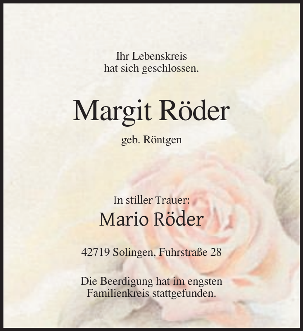 <p>Ihr Lebenskreis<br />hat sich geschlossen.</p><p>Margit Röder<br />geb. Röntgen</p><p>In stiller Trauer:</p><p>Mario Röder<br />42719 Solingen, Fuhrstraße 28<br />Die Beerdigung hat im engsten<br />Familienkreis stattgefunden.</p>