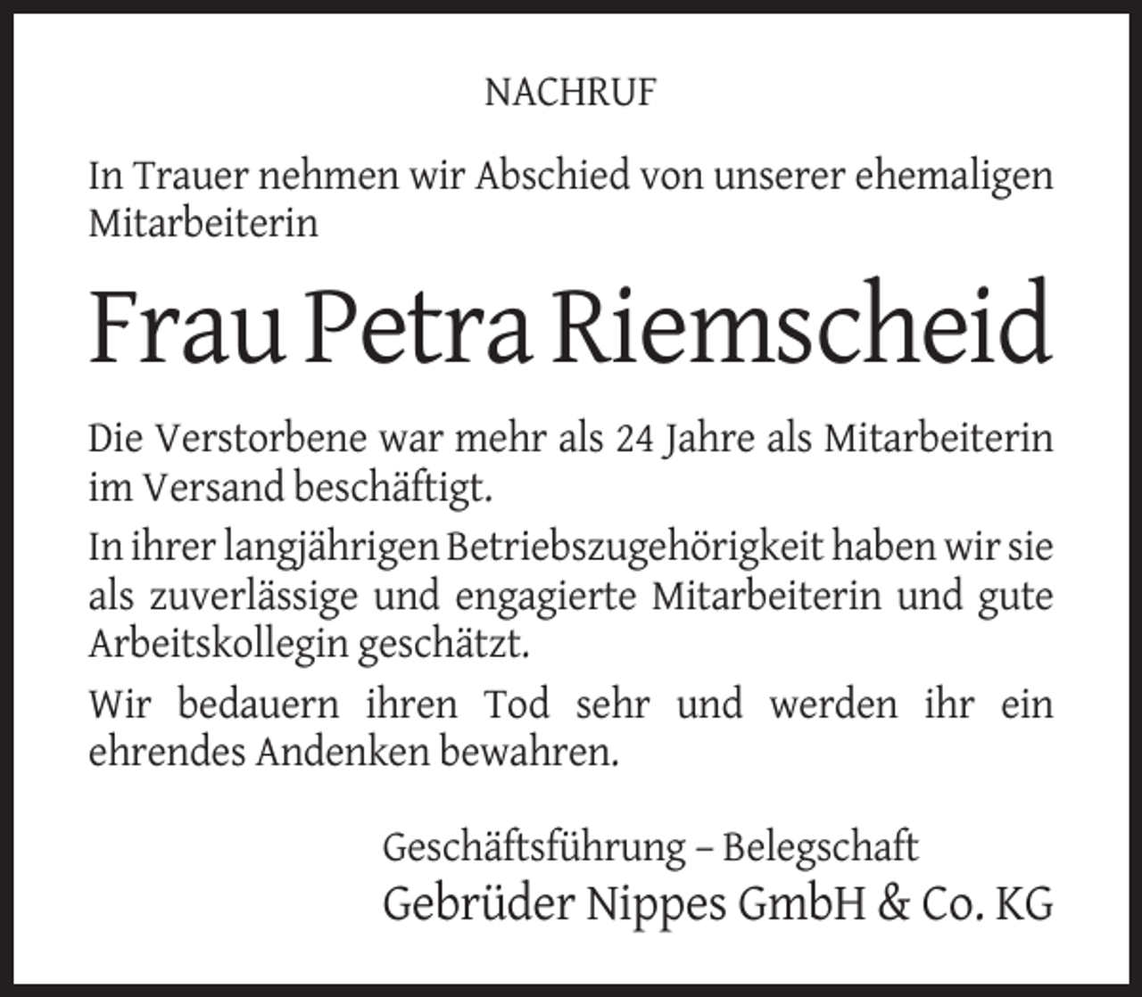 <p>NACHRUF<br />In Trauer nehmen wir Abschied von unserer ehemaligen<br />Mitarbeiterin</p><p>Frau Petra Riemscheid<br />Die Verstorbene war mehr als 24 Jahre als Mitarbeiterin<br />im Versand beschäftigt.<br />In ihrer langjährigen Betriebszugehörigkeit haben wir sie<br />als zuverlässige und engagierte Mitarbeiterin und gute<br />Arbeitskollegin geschätzt.<br />Wir bedauern ihren Tod sehr und werden ihr ein<br />ehrendes Andenken bewahren.<br />Geschäftsführung – Belegschaft</p><p>Gebrüder Nippes GmbH &amp; Co. KG</p>