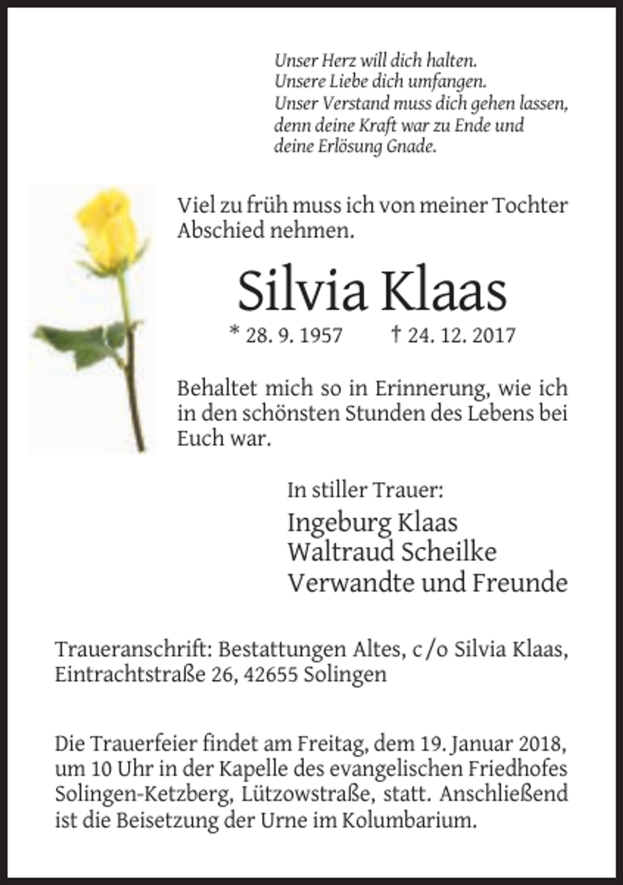 <p>Unser Herz will dich halten.<br />Unsere Liebe dich umfangen.<br />Unser Verstand muss dich gehen lassen,<br />denn deine Kraft war zu Ende und<br />deine Erlösung Gnade.</p><p>Viel zu früh muss ich von meiner Tochter<br />Abschied nehmen.</p><p>Silvia Klaas<br />* 28. 9. 1957</p><p>† 24. 12. 2017</p><p>Behaltet mich so in Erinnerung, wie ich<br />in den schönsten Stunden des Lebens bei<br />Euch war.<br />In stiller Trauer:</p><p>Ingeburg Klaas<br />Waltraud Scheilke<br />Verwandte und Freunde<br />Traueranschrift: Bestattungen Altes, c /o Silvia Klaas,<br />Eintrachtstraße 26, 42655 Solingen</p><p>Die Trauerfeier findet am Freitag, dem 19. Januar 2018,<br />um 10 Uhr in der Kapelle des evangelischen Friedhofes<br />Solingen-Ketzberg, Lützowstraße, statt. Anschließend<br />ist die Beisetzung der Urne im Kolumbarium.</p>
