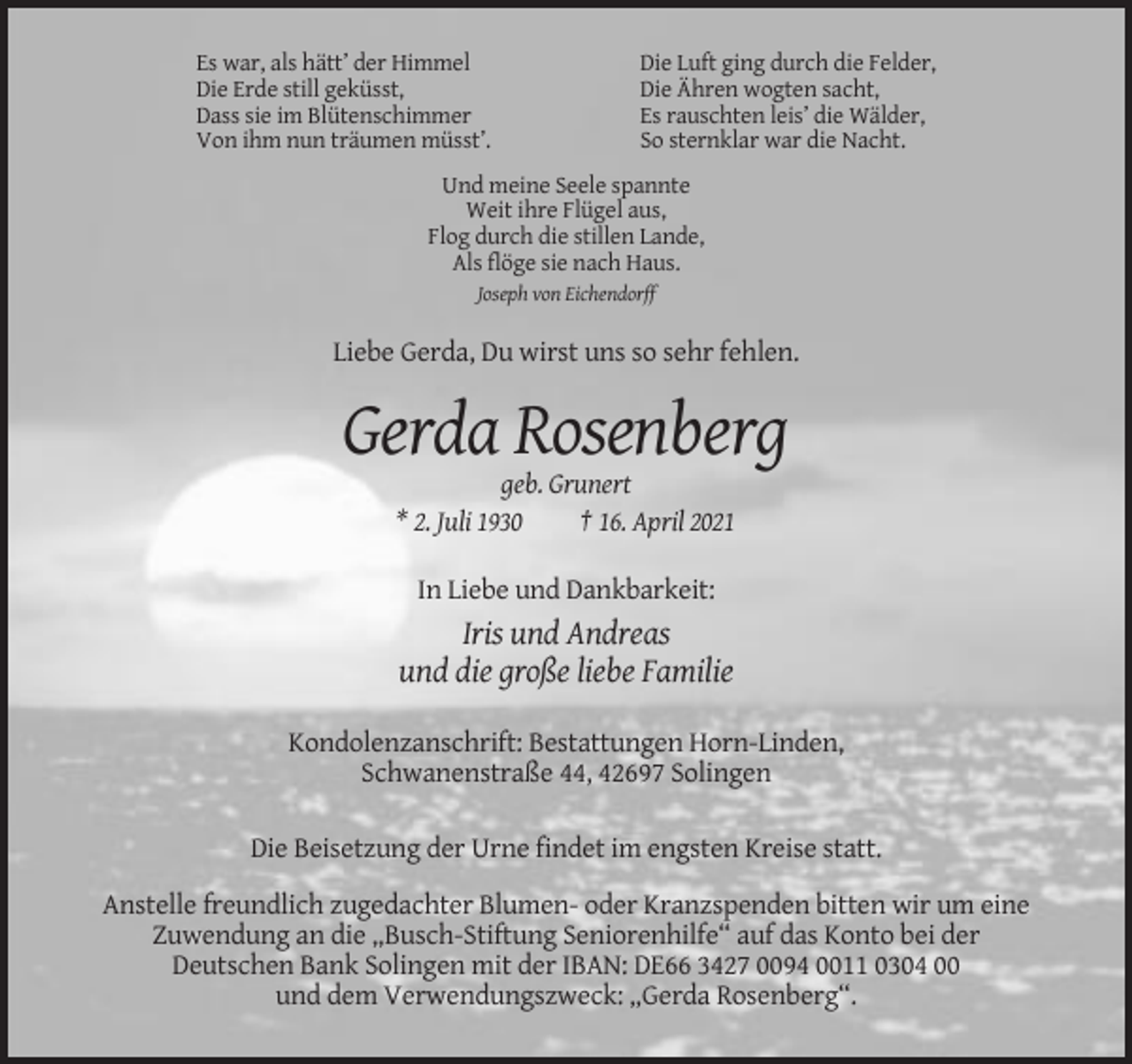 <p>Es war, als hätt’ der Himmel<br />Die Erde still geküsst,<br />Dass sie im Blütenschimmer<br />Von ihm nun träumen müsst’.</p><p>Die Luft ging durch die Felder,<br />Die Ähren wogten sacht,<br />Es rauschten leis’ die Wälder,<br />So sternklar war die Nacht.</p><p>Und meine Seele spannte<br />Weit ihre Flügel aus,<br />Flog durch die stillen Lande,<br />Als flöge sie nach Haus.<br />Joseph von Eichendorff</p><p>Liebe Gerda, Du wirst uns so sehr fehlen.</p><p>Gerda Rosenberg<br />geb. Grunert<br />* 2. Juli 1930<br />† 16. April 2021<br />In Liebe und Dankbarkeit:</p><p>Iris und Andreas<br />und die große liebe Familie<br />Kondolenzanschrift: Bestattungen Horn-Linden,<br />Schwanenstraße 44, 42697 Solingen<br />Die Beisetzung der Urne findet im engsten Kreise statt.<br />Anstelle freundlich zugedachter Blumen- oder Kranzspenden bitten wir um eine<br />Zuwendung an die „Busch-Stiftung Seniorenhilfe“ auf das Konto bei der<br />Deutschen Bank Solingen mit der IBAN: DE66 3427 0094 0011 0304 00<br />und dem Verwendungszweck: „Gerda Rosenberg“.</p>