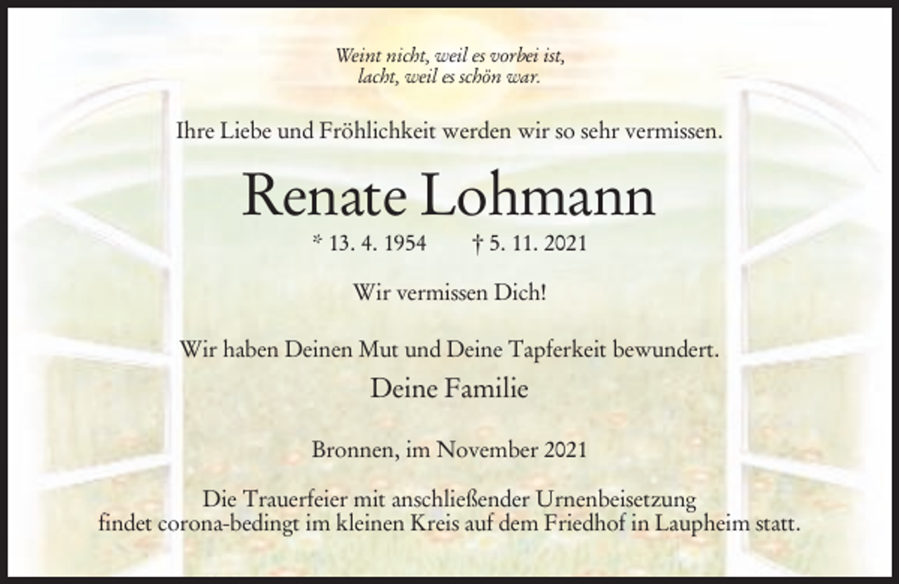 <p>Weint nicht, weil es vorbei ist,<br />lacht, weil es schön war.</p><p>Ihre Liebe und Fröhlichkeit werden wir so sehr vermissen.</p><p>Renate Lohmann<br />* 13. 4. 1954</p><p>† 5. 11. 2021</p><p>Wir vermissen Dich!<br />Wir haben Deinen Mut und Deine Tapferkeit bewundert.</p><p>Deine Familie<br />Bronnen, im November 2021<br />Die Trauerfeier mit anschließender Urnenbeisetzung<br />findet corona-bedingt im kleinen Kreis auf dem Friedhof in Laupheim statt.</p>