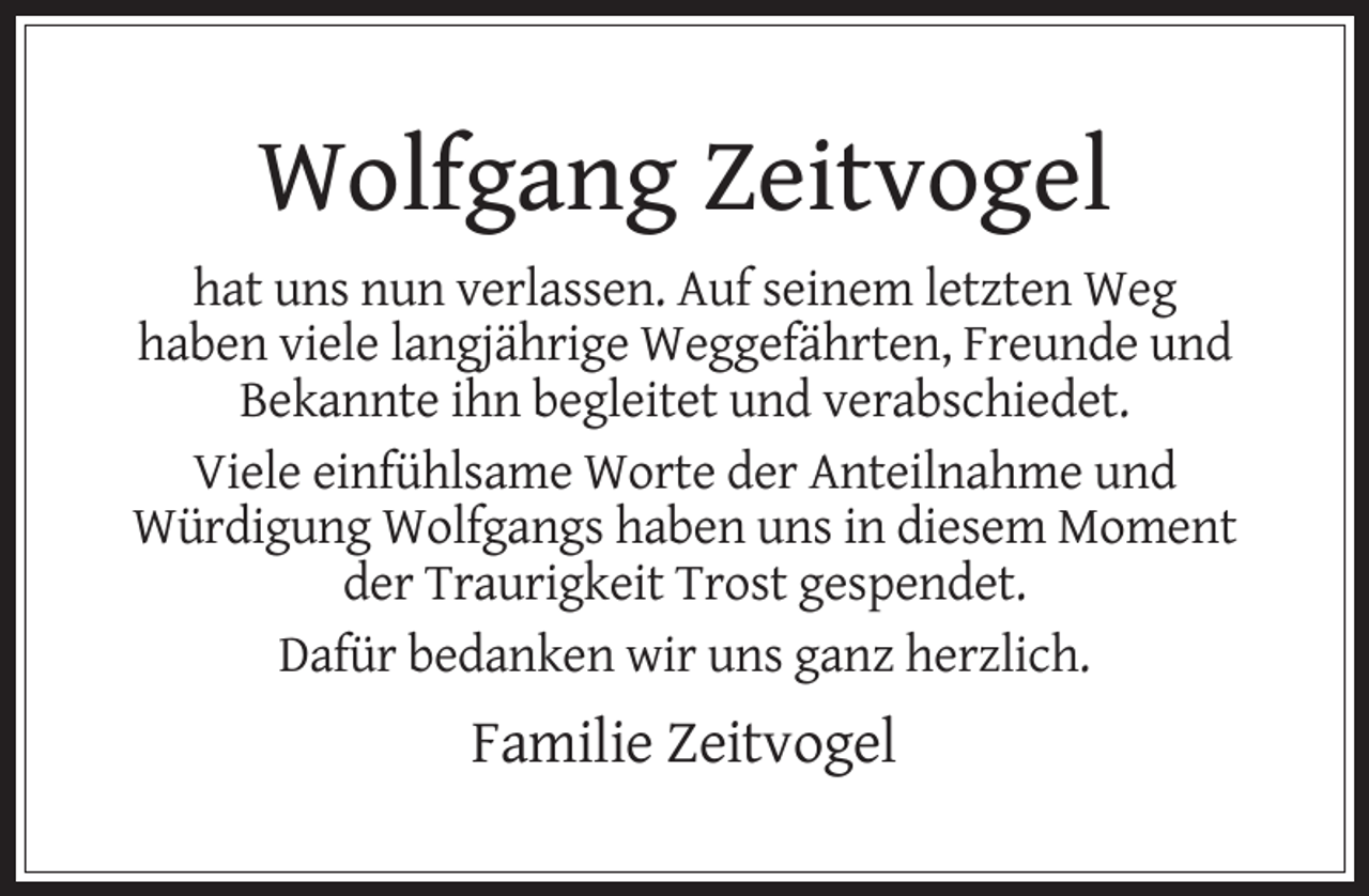 <p>Wolfgang Zeitvogel<br />hat uns nun verlassen. Auf seinem letzten Weg<br />haben viele langjährige Weggefährten, Freunde und<br />Bekannte ihn begleitet und verabschiedet.<br />Viele einfühlsame Worte der Anteilnahme und<br />Würdigung Wolfgangs haben uns in diesem Moment<br />der Traurigkeit Trost gespendet.<br />Dafür bedanken wir uns ganz herzlich.</p><p>Familie Zeitvogel</p>