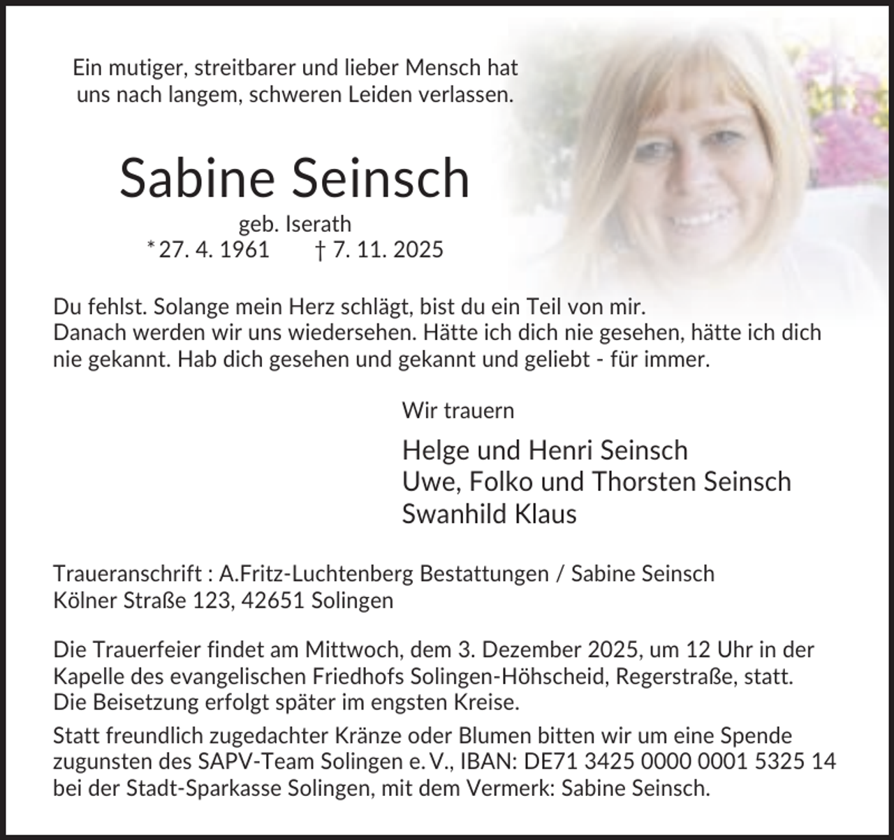 <p>Ein mutiger, streitbarer und lieber Mensch hat<br />uns nach langem, schweren Leiden verlassen.</p><p>Sabine Seinsch<br />geb. Iserath<br />* 27. 4. 1961<br />† 7. 11. 2025<br />Du fehlst. Solange mein Herz schlägt, bist du ein Teil von mir.<br />Danach werden wir uns wiedersehen. Hätte ich dich nie gesehen, hätte ich dich<br />nie gekannt. Hab dich gesehen und gekannt und geliebt - für immer.<br />Wir trauern</p><p>Helge und Henri Seinsch<br />Uwe, Folko und Thorsten Seinsch<br />Swanhild Klaus<br />Traueranschrift : A.Fritz-Luchtenberg Bestattungen / Sabine Seinsch<br />Kölner Straße 123, 42651 Solingen<br />Die Trauerfeier findet am Mittwoch, dem 3. Dezember 2025, um 12 Uhr in der<br />Kapelle des evangelischen Friedhofs Solingen-Höhscheid, Regerstraße, statt.<br />Die Beisetzung erfolgt später im engsten Kreise.<br />Statt freundlich zugedachter Kränze oder Blumen bitten wir um eine Spende<br />zugunsten des SAPV-Team Solingen e. V., IBAN: DE71 3425 01 5325 14<br />bei der Stadt-Sparkasse Solingen, mit dem Vermerk: Sabine Seinsch.</p>