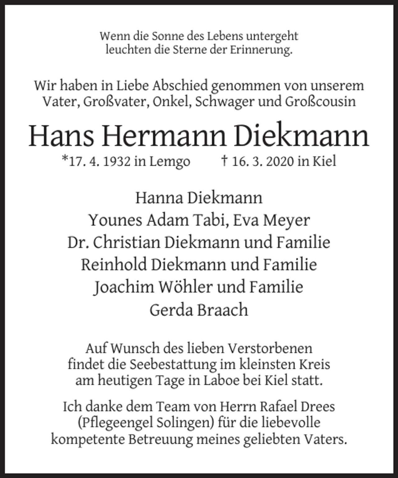 <p>Wenn die Sonne des Lebens untergeht<br />leuchten die Sterne der Erinnerung.</p><p>Wir haben in Liebe Abschied genommen von unserem<br />Vater, Großvater, Onkel, Schwager und Großcousin</p><p>Hans Hermann Diekmann<br />*17. 4. 1932 in Lemgo</p><p>† 16. 3. 2020 in Kiel</p><p>Hanna Diekmann<br />Younes Adam Tabi, Eva Meyer<br />Dr. Christian Diekmann und Familie<br />Reinhold Diekmann und Familie<br />Joachim Wöhler und Familie<br />Gerda Braach<br />Auf Wunsch des lieben Verstorbenen<br />findet die Seebestattung im kleinsten Kreis<br />am heutigen Tage in Laboe bei Kiel statt.<br />Ich danke dem Team von Herrn Rafael Drees<br />(Pflegeengel Solingen) für die liebevolle<br />kompetente Betreuung meines geliebten Vaters.</p>