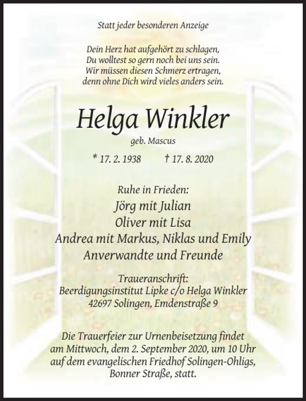 <p>Statt jeder besonderen Anzeige<br />Dein Herz hat aufgehört zu schlagen,<br />Du wolltest so gern noch bei uns sein.<br />Wir müssen diesen Schmerz ertragen,<br />denn ohne Dich wird vieles anders sein.</p><p>Helga Winkler<br />geb. Mascus</p><p>* 17. 2. 1938</p><p>† 17. 8. 2020</p><p>Ruhe in Frieden:</p><p>Jörg mit Julian<br />Oliver mit Lisa<br />Andrea mit Markus, Niklas und Emily<br />Anverwandte und Freunde<br />Traueranschrift:<br />Beerdigungsinstitut Lipke c/o Helga Winkler<br />42697 Solingen, Emdenstraße 9</p><p>Die Trauerfeier zur Urnenbeisetzung findet<br />am Mittwoch, dem 2. September 2020, um 10 Uhr<br />auf dem evangelischen Friedhof Solingen-Ohligs,<br />Bonner Straße, statt.</p>