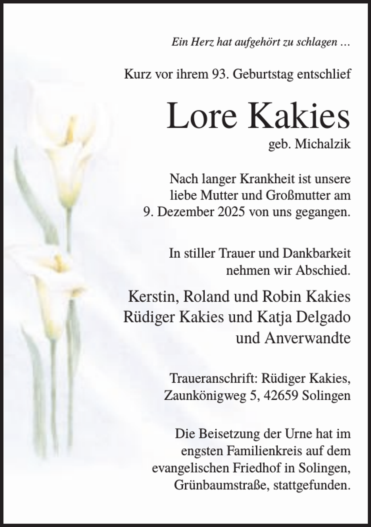 <p>Ein Herz hat aufgehört zu schlagen …</p><p>Kurz vor ihrem 93. Geburtstag entschlief</p><p>Lore Kakies<br />geb. Michalzik<br />Nach langer Krankheit ist unsere<br />liebe Mutter und Großmutter am<br />9. Dezember 2025 von uns gegangen.<br />In stiller Trauer und Dankbarkeit<br />nehmen wir Abschied.</p><p>Kerstin, Roland und Robin Kakies<br />Rüdiger Kakies und Katja Delgado<br />und Anverwandte<br />Traueranschrift: Rüdiger Kakies,<br />Zaunkönigweg 5, 42659 Solingen<br />Die Beisetzung der Urne hat im<br />engsten Familienkreis auf dem<br />evangelischen Friedhof in Solingen,<br />Grünbaumstraße, stattgefunden.</p>