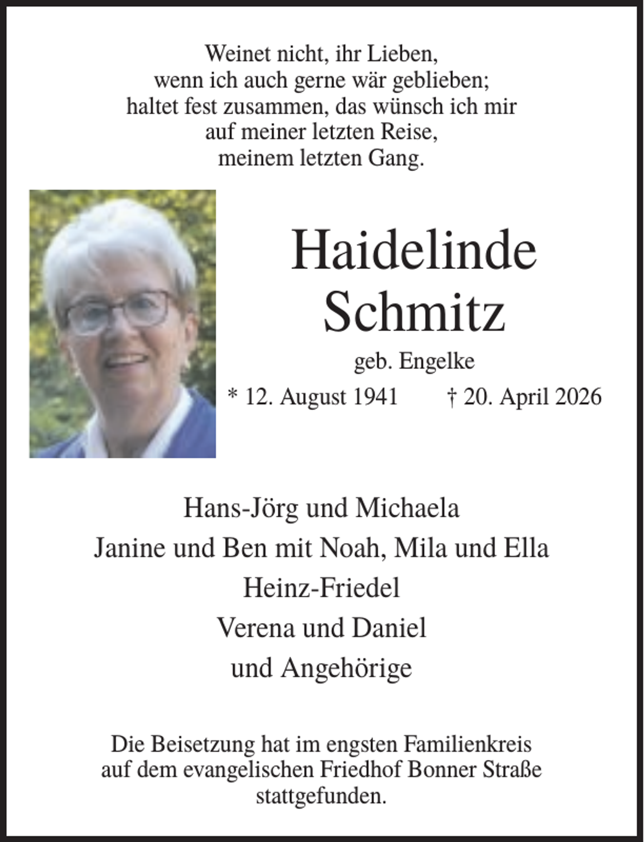 <p>Weinet nicht, ihr Lieben,<br />wenn ich auch gerne wär geblieben;<br />haltet fest zusammen, das wünsch ich mir<br />auf meiner letzten Reise,<br />meinem letzten Gang.</p><p>Haidelinde<br />Schmitz<br />geb. Engelke<br />* 12. August 1941<br />† 20. April 2026</p><p>Hans-Jörg und Michaela<br />Janine und Ben mit Noah, Mila und Ella<br />Heinz-Friedel<br />Verena und Daniel<br />und Angehörige<br />Die Beisetzung hat im engsten Familienkreis<br />auf dem evangelischen Friedhof Bonner Straße<br />stattgefunden.</p>