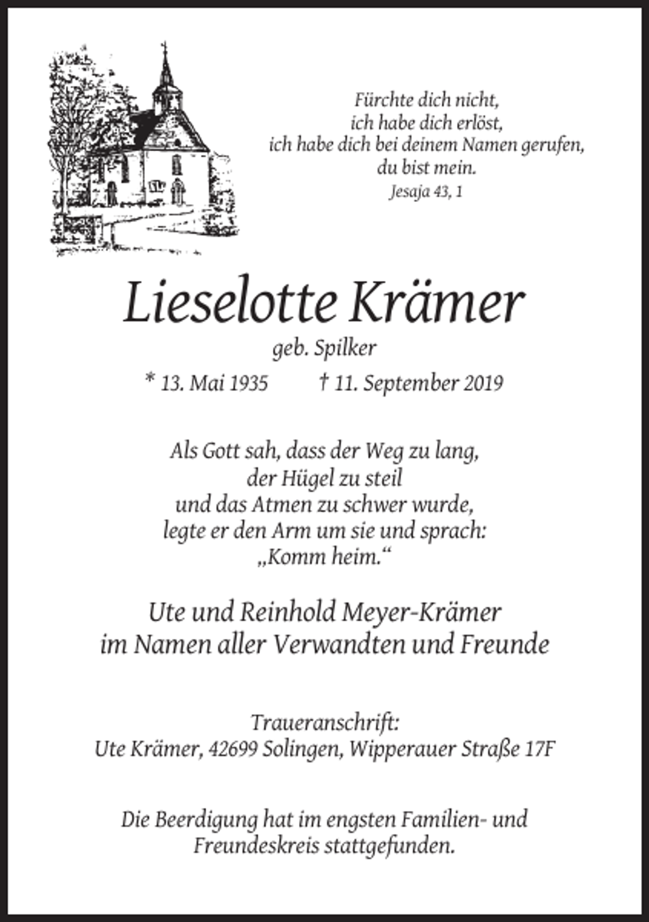 <p>Fürchte dich nicht,<br />ich habe dich erlöst,<br />ich habe dich bei deinem Namen gerufen,<br />du bist mein.<br />Jesaja 43, 1</p><p>Lieselotte Krämer<br />geb. Spilker<br />* 13. Mai 1935<br />† 11. September 2019</p><p>Als Gott sah, dass der Weg zu lang,<br />der Hügel zu steil<br />und das Atmen zu schwer wurde,<br />legte er den Arm um sie und sprach:<br />„Komm heim.“</p><p>Ute und Reinhold Meyer-Krämer<br />im Namen aller Verwandten und Freunde<br />Traueranschrift:<br />Ute Krämer, 42699 Solingen, Wipperauer Straße 17F</p><p>Die Beerdigung hat im engsten Familien- und<br />Freundeskreis stattgefunden.</p>