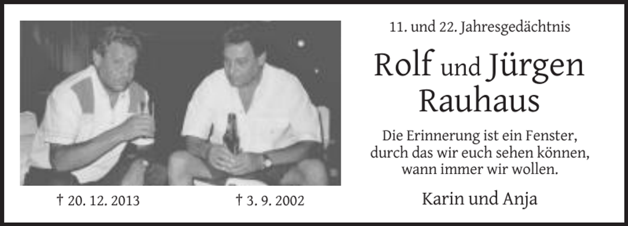 <p>11. und 22. Jahresgedächtnis</p><p>Rolf und Jürgen<br />Rauhaus<br />Die Erinnerung ist ein Fenster,<br />durch das wir euch sehen können,<br />wann immer wir wollen.<br />† 20. 12. 2013</p><p>† 3. 9. 2002</p><p>Karin und Anja</p>