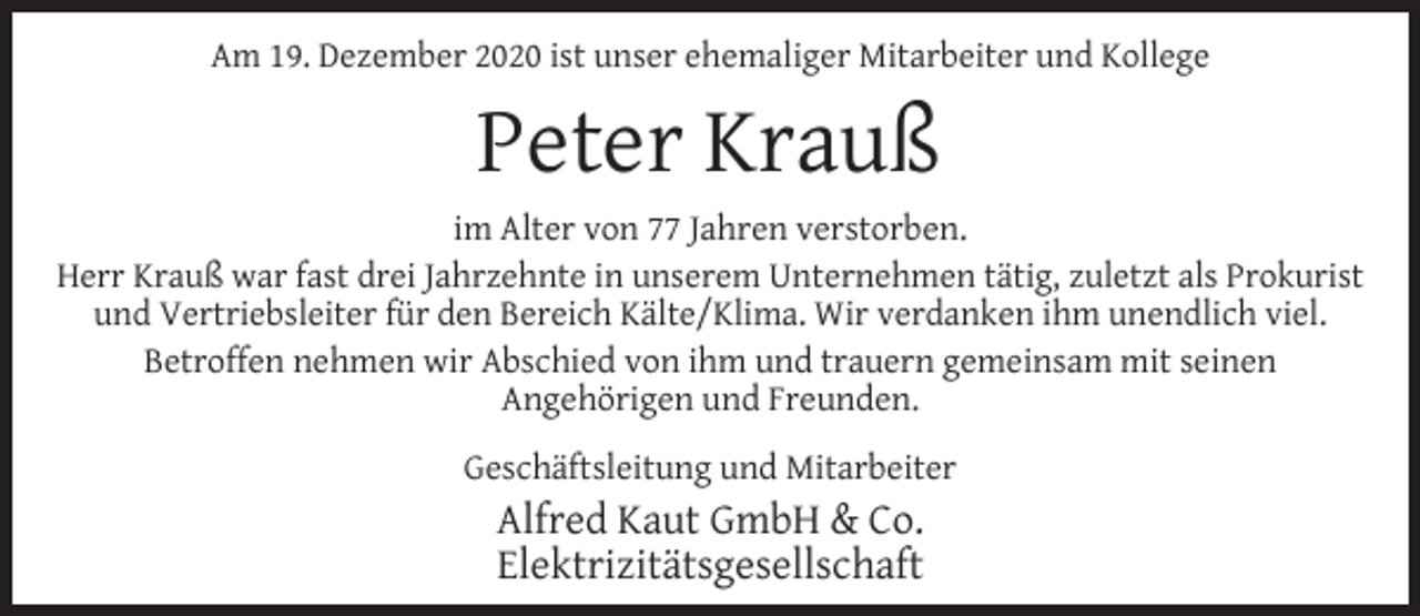 <p>Am 19. Dezember 2020 ist unser ehemaliger Mitarbeiter und Kollege</p><p>Peter Krauß<br />im Alter von 77 Jahren verstorben.<br />Herr Krauß war fast drei Jahrzehnte in unserem Unternehmen tätig, zuletzt als Prokurist<br />und Vertriebsleiter für den Bereich Kälte/Klima. Wir verdanken ihm unendlich viel.<br />Betroffen nehmen wir Abschied von ihm und trauern gemeinsam mit seinen<br />Angehörigen und Freunden.<br />Geschäftsleitung und Mitarbeiter</p><p>Alfred Kaut GmbH &amp; Co.<br />Elektrizitätsgesellschaft</p>