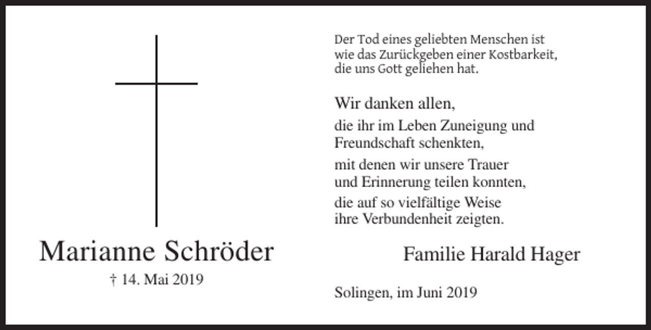 <p>Der Tod eines geliebten Menschen ist<br />wie das Zurückgeben einer Kostbarkeit,<br />die uns Gott geliehen hat.</p><p>Wir danken allen,<br />die ihr im Leben Zuneigung und<br />Freundschaft schenkten,<br />mit denen wir unsere Trauer<br />und Erinnerung teilen konnten,<br />die auf so vielfältige Weise<br />ihre Verbundenheit zeigten.</p><p>Marianne Schröder<br />† 14. Mai 2019</p><p>Familie Harald Hager<br />Solingen, im Juni 2019</p>