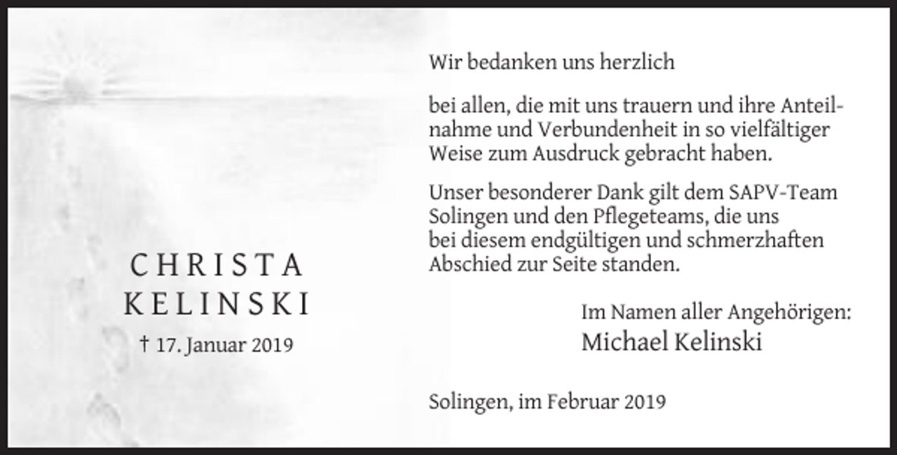 <p>Wir bedanken uns herzlich<br />bei allen, die mit uns trauern und ihre Anteilnahme und Verbundenheit in so vielfältiger<br />Weise zum Ausdruck gebracht haben.</p><p>CHRISTA<br />KELINSKI<br />† 17. Januar 2019</p><p>Unser besonderer Dank gilt dem SAPV-Team<br />Solingen und den Pflegeteams, die uns<br />bei diesem endgültigen und schmerzhaften<br />Abschied zur Seite standen.<br />Im Namen aller Angehörigen:</p><p>Michael Kelinski<br />Solingen, im Februar 2019</p>
