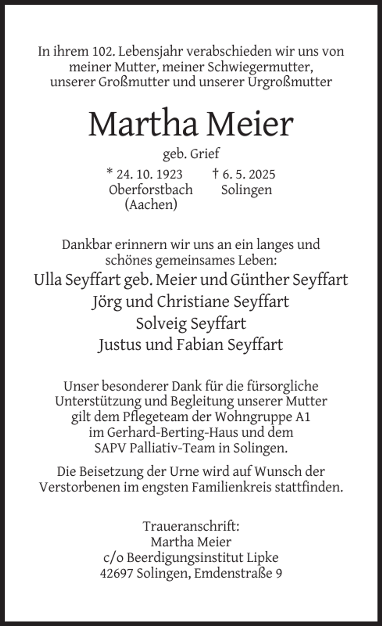 <p>In ihrem 102. Lebensjahr verabschieden wir uns von<br />meiner Mutter, meiner Schwiegermutter,<br />unserer Großmutter und unserer Urgroßmutter</p><p>Martha Meier<br />geb. Grief<br />* 24. 10. 1923<br />† 6. 5. 2025<br />Oberforstbach<br />Solingen<br />(Aachen)<br />Dankbar erinnern wir uns an ein langes und<br />schönes gemeinsames Leben:</p><p>Ulla Seyffart geb. Meier und Günther Seyffart<br />Jörg und Christiane Seyffart<br />Solveig Seyffart<br />Justus und Fabian Seyffart<br />Unser besonderer Dank für die fürsorgliche<br />Unterstützung und Begleitung unserer Mutter<br />gilt dem Pflegeteam der Wohngruppe A1<br />im Gerhard-Berting-Haus und dem<br />SAPV Palliativ-Team in Solingen.<br />Die Beisetzung der Urne wird auf Wunsch der<br />Verstorbenen im engsten Familienkreis stattfinden.<br />Traueranschrift:<br />Martha Meier<br />c/o Beerdigungsinstitut Lipke<br />42697 Solingen, Emdenstraße 9</p>