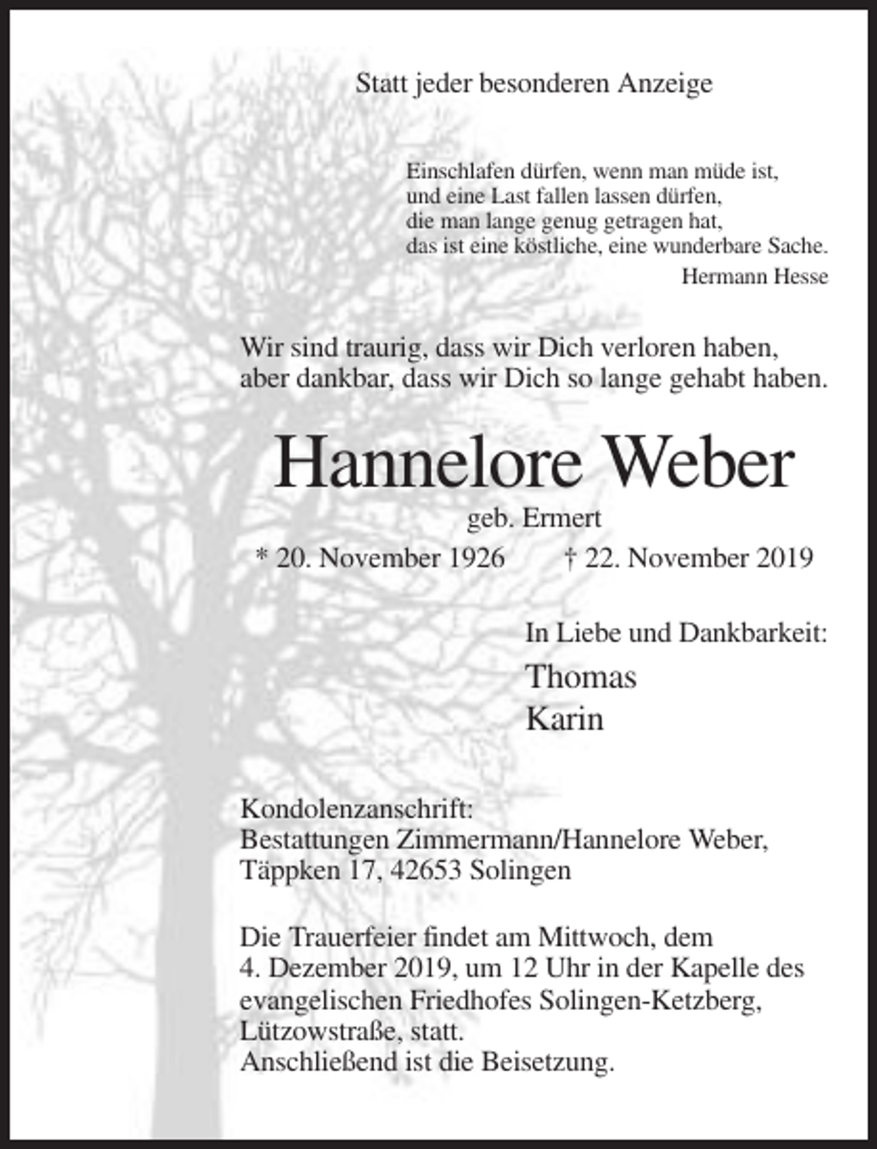 <p>Statt jeder besonderen Anzeige<br />Einschlafen dürfen, wenn man müde ist,<br />und eine Last fallen lassen dürfen,<br />die man lange genug getragen hat,<br />das ist eine köstliche, eine wunderbare Sache.<br />Hermann Hesse</p><p>Wir sind traurig, dass wir Dich verloren haben,<br />aber dankbar, dass wir Dich so lange gehabt haben.</p><p>Hannelore Weber<br />geb. Ermert<br />* 20. November 1926<br />† 22. November 2019<br />In Liebe und Dankbarkeit:</p><p>Thomas<br />Karin<br />Kondolenzanschrift:<br />Bestattungen Zimmermann/Hannelore Weber,<br />Täppken 17, 42653 Solingen<br />Die Trauerfeier findet am Mittwoch, dem<br />4. Dezember 2019, um 12 Uhr in der Kapelle des<br />evangelischen Friedhofes Solingen-Ketzberg,<br />Lützowstraße, statt.<br />Anschließend ist die Beisetzung.</p>