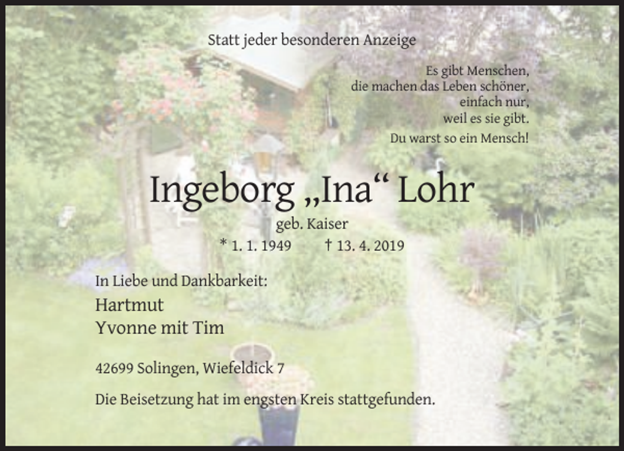 <p>Statt jeder besonderen Anzeige<br />Es gibt Menschen,<br />die machen das Leben schöner,<br />einfach nur,<br />weil es sie gibt.<br />Du warst so ein Mensch!</p><p>Ingeborg „Ina“ Lohr<br />geb. Kaiser<br />* 1. 1. 1949<br />† 13. 4. 2019<br />In Liebe und Dankbarkeit:</p><p>Hartmut<br />Yvonne mit Tim<br />42699 Solingen, Wiefeldick 7<br />Die Beisetzung hat im engsten Kreis stattgefunden.</p>